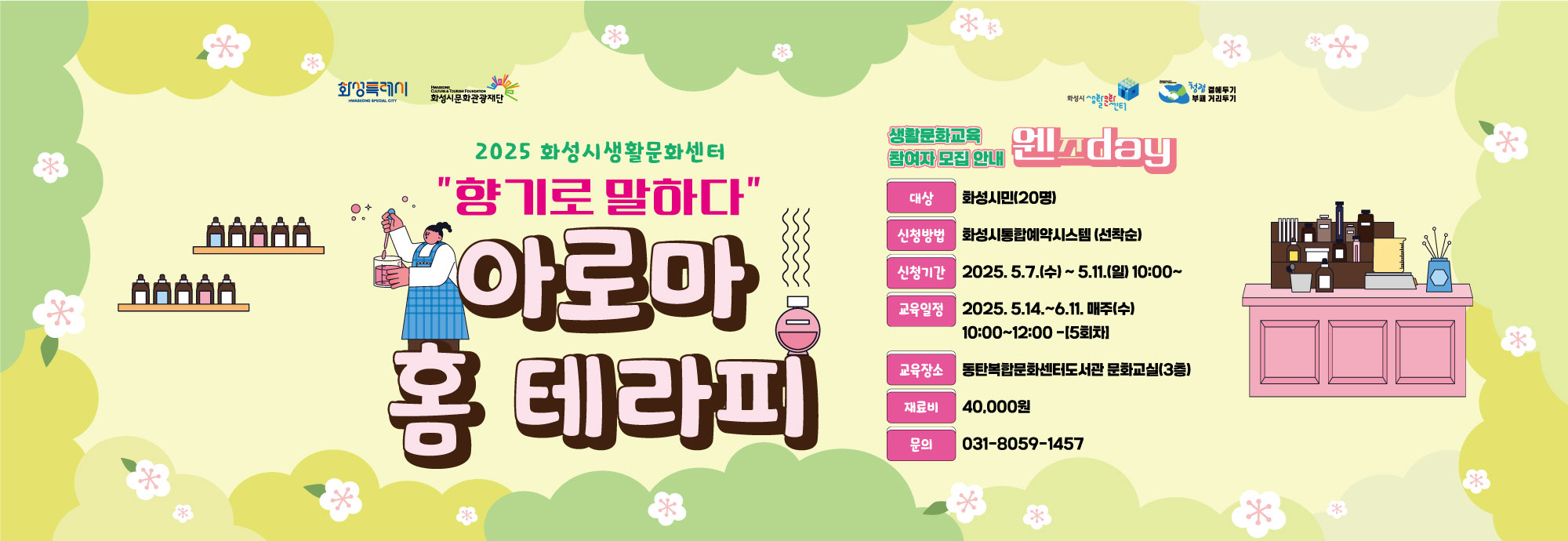 - 건    명 : 2025년 화성시생활문화센터 생활문화_웬즈day 참여자 모집 - 프로그램 : 향기로 말하다‘아로마 홈 테라피’ - 교육일정 : 2025. 5.14. ~ 6.11. 매주(수) 10:00~12:00 -[5회]  - 모집기간 : 2025. 5.7.(수)10:00 ~ 5.11.(일)18:00             - 모집정원 : 화성시민 20명 - 교육장소 : 동탄복합문화센터도서관 문화교실(3층) - 모집방법 : 화성시통합예약시스템 홈페이지 (*선착순 접수) - 문의전화 : 031-8059-1457 - 교육신청 바로가기 https://url.kr/milp84
