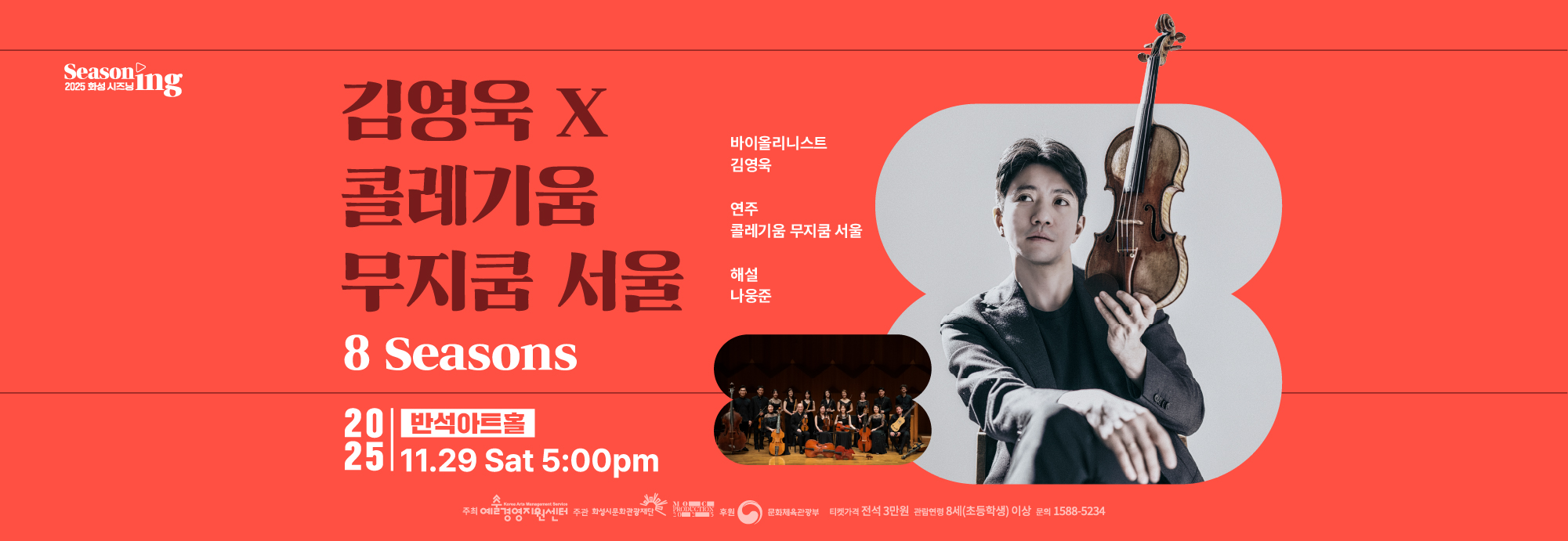 Seasoning 2025 화성시즈닝 (재)예술경영지원센터 2025 공연예술 지역 유통지원 사업 선정 공연 김영욱 X 콜레기움 무지쿰 서울 8 Seasons 바이올리니스트 김영욱 연주 콜레기움 무지쿰 서울 해설 나웅준 2025 반석아트홀 11.29 Sat 5:00 pm 티켓가격 전석 3만원 관람연령 8세(초등학생)이상 문의 1588 5234 주최 예술경영지원센터 주관 화성시문화관광재단 moc production 2025 후원 문화체육관광부