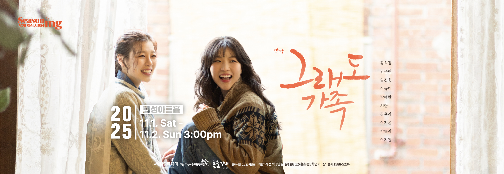 2025 화성시즈닝 Seasoning 연극 그래도 가족 김희정, 김은현, 임진옹, 이규태, 박해란, 서란, 김윤지, 이지윤, 박솔지, 이지원 화성아트홀 2025 11.1. Sat-11.2. Sun 3:00pm 주최 화성특례시 주관 화성시문화관광재단, 극단 돋을양지 위탁예산 2,330백만원, 티켓가격 전석 3만원, 관람연령 12세(초등5학년)이상 문의 1588-5234