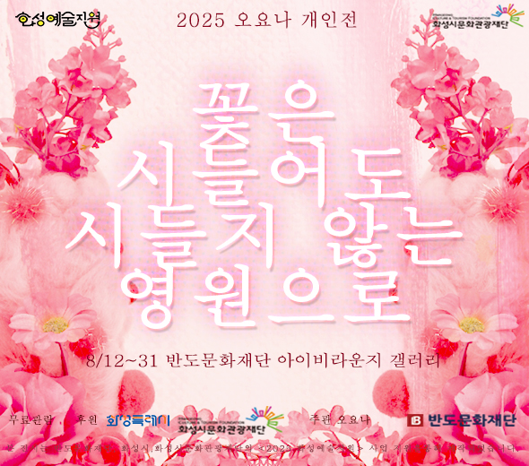 - 행사명:  오요나 개인전 《꽃은 시들어도 시들지 않는 영원으로》   Ohyona Solo Exhibition ―  The Eternal Spirit of Fading Flowers * -  일정 : 2025년 8월 12일(화) ？ 8월 31일(일) -  장소 : 반도문화재단 아이비라운지갤러리 -  운영시간:  화~일요일 10:00 ~ 18:00 -  휴관일 :  월요일, 공휴일 휴관 -  무료 관람  -  주최·주관 : 오요나 작가 -  후원 : 화성시문화관광재단, 화성특례시, 화성예술지원, 2025 신진예술인 자립지원사업 선정작, 반도문화재단 -  연계 프로그램 :  8/23 오요나 작가와 함께하는 <영원의 조각> 만들기 (졉수: 반도문화재단) -  문의:  반도문화재단 031-377-9825