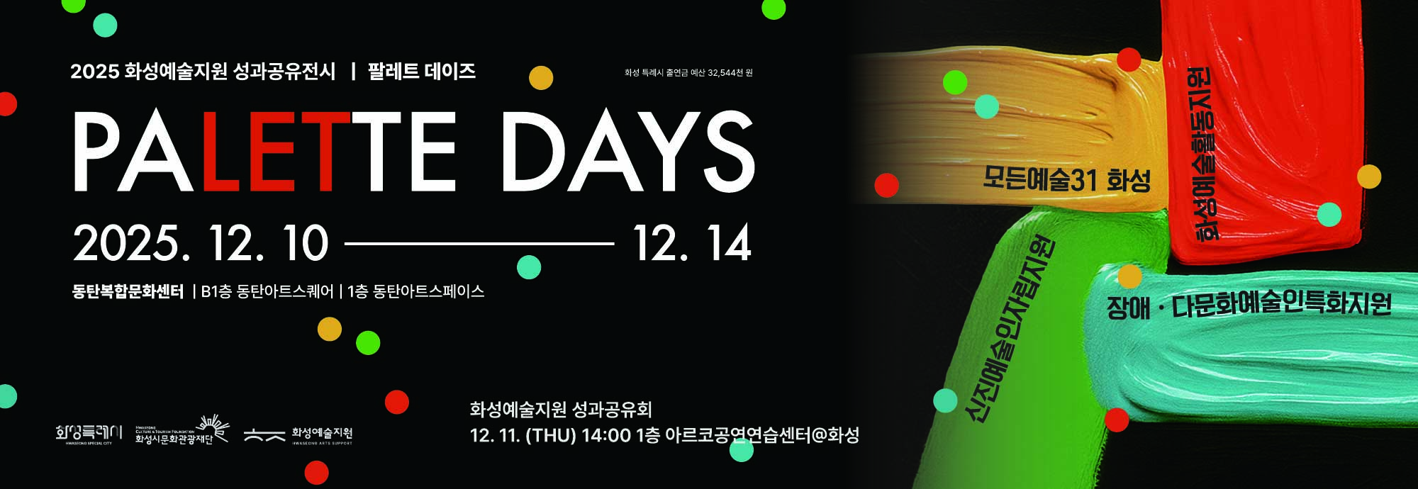 2025 화성예술지원 성과공유전시 | 팔레트 데이즈  PALETTE DAYS  2025. 12. 10 ― 12. 14  동탄복합문화센터 | B1층 동탄아트스퀘어 | 1층 동탄아트스페이스   화성 특례시 출연금 예산 32,544천 원    모든예술31 화성  화성예술활동지원  장애·다문화예술인특화지원  신진예술인자립지원   화성예술지원 성과공유회 12. 11. (THU) 14:00 1층 아르코공연연습센터@화성