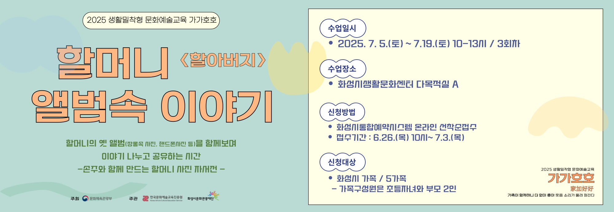 □ 강 좌 명 : 할머니 앨범 속 이야기 □ 교육일시 : 7.5.(토) ~ 7.19.(토) 10-13시 □ 교육장소 : 화성시 생활문화센터 다목적실A □ 교육대상 : 화성시 할머니(할아버지) 와 손주 / 5가정 *1가족당 초등자녀 포함 2인 참여 □ 수강신청 : 6.24.(화) 10시 ~ 7.3.(목) *화성시통합예약시스템 온라인 선착순 접수 □ 교육강사 : 강소현