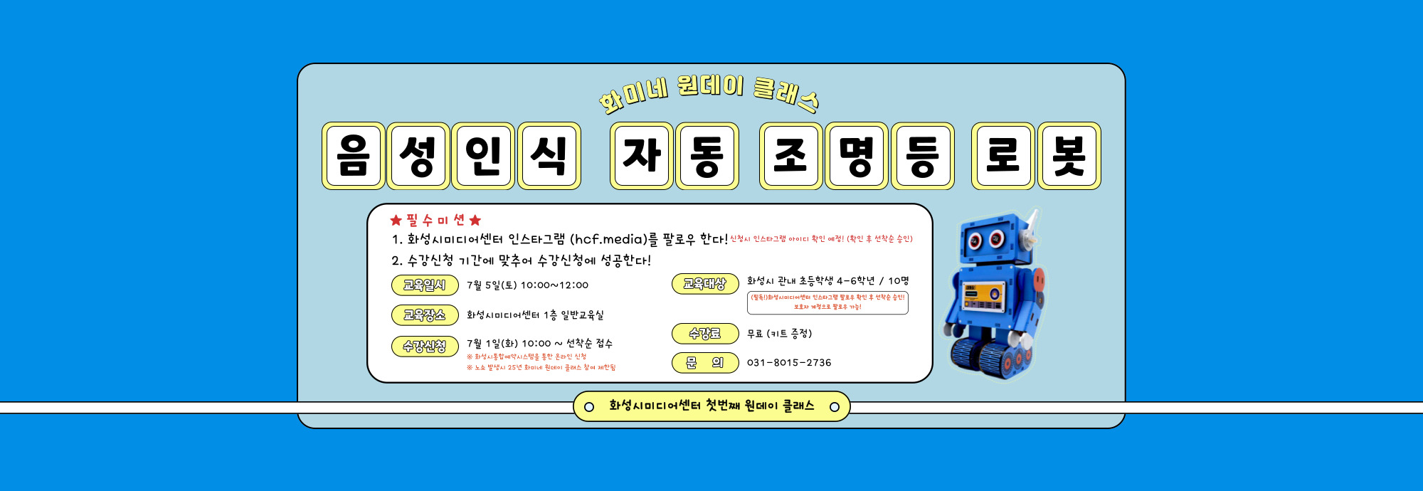 화미네 원데이 클래스 <음성인식 자동 조명등 로봇 만들기>  "불 좀 꺼줘!" 이젠 말로 조명 켜는 시대？？ 우리 아이가 직접 만든 스마트 로봇, 방에 설치하고 스스로 켜고 끄는 뿌듯한 경험까지!  ？？ 일자 : 7월 5일(토) 10:00~12:00 ？？ 장소 : 화성시미디어센터 1층 일반교육실 ？？ 대상 : 화성시 관내 초등학생 4학년~6학년 / 10명 ※ 온라인 신청시 인스타그램 팔로우 확인 후 선착순 승인 예정! ※ 참여아동 아이디로 로그인 후 신청필수(나이 제한) ？？ 수강료 : 무료 (키트 무료 제공) ？？ 신청 : 7월 1일(화) 10:00 ~ 선착순 접수 마감 ※ 화성시통합예약시스템을 통한 온라인 신청 ※ 한 계정당 최대 3번 참여 가능 ※ 노쇼 발생시 25년 화미네 원데이 클래스 참여 제한됨 ？？ 문의 : 031-8015-2736