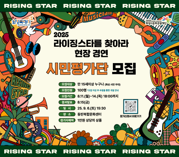 RISING STAR RISING STAR RISING STAR  2025 라이징스타를 찾아라 현장 경연 시민평가단 모집  모집대상: 만 15세 이상 누구나 (화성 시민 우대)  모집인원: 100명 (모집 마감후 추첨을 통해 개별 안내)  모집기간: 8.11.(월)~14.(목) 18:00까지  발표일시: 8.15.(금)  공연일시: 25.9.6.(토) 15:30  장소: 동탄복합문화센터  참가자혜택: 1만 원 상당의 상품  참가신청서 바로가기   RISING STAR RISING STAR RISING STAR