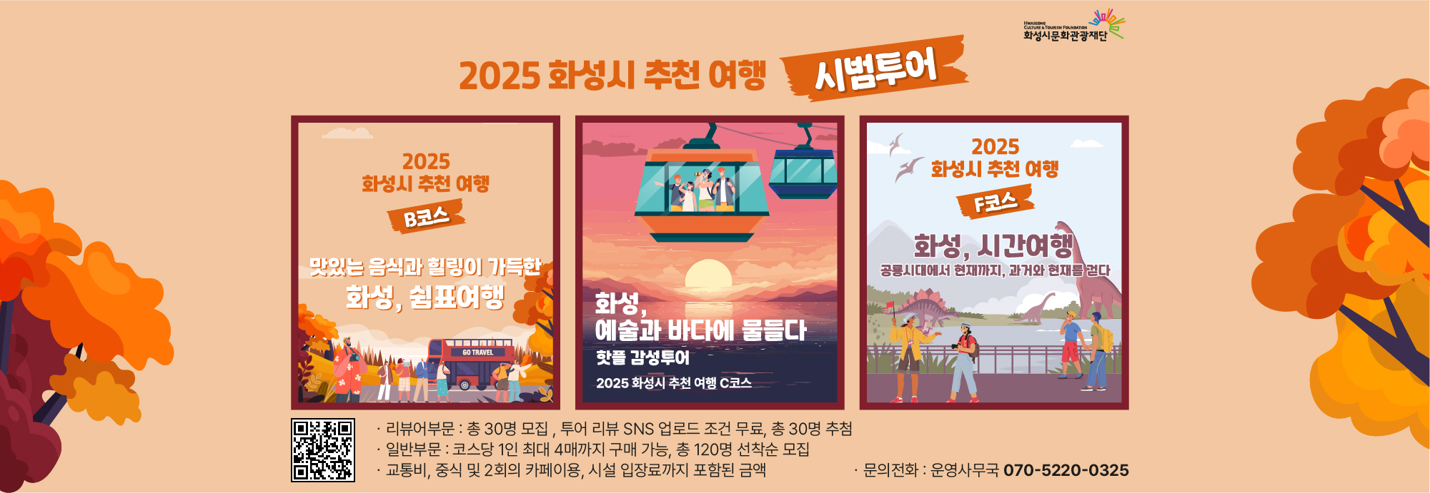 2025 화성시 추천 여행 시범투어  2025 화성시 추천 여행 B코스 맛있는 음식과 힐링이 가득한 화성, 쉼표여행  화성, 예술과 바다에 물들다 핫플 감성투어 2025 화성시 추천 여행 C코스  2025 화성시 추천 여행 F코스 화성, 시간여행 공룡시대에서 현재까지, 과거와 현재를 걷다  리뷰어부문: 총 30명 모집, 투어 리뷰 SNS 업로드 조건 무료, 총 30명 추첨  일반부문: 코스당 1인 최대 4매까지 구매 가능, 총 120명 선착순 모집  교통비, 중식 및 2회의 카페이용, 시설 입장료까지 포함된 금액  문의전화 : 운영사무국 070-5220-0325  화성시문화관광재단