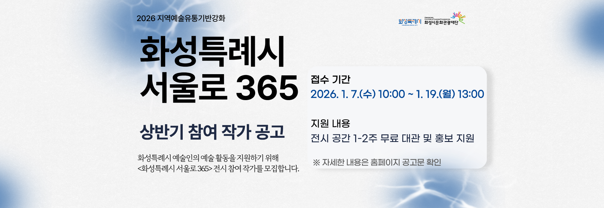 2026 지역예술유통기반강화  화성특례시 서울로 365  상반기 참여 작가 공고  화성특례시 예술인의 예술 활동을 지원하기 위해 <화성특례시 서울로 365> 전시 참여 작가를 모집합니다.  접수 기간 2026. 1. 7.(수) 10:00 ~ 1. 19.(월) 13:00  지원 내용 전시 공간 1-2주 무료 대관 및 홍보 지원  ※ 자세한 내용은 홈페이지 공고문 확인