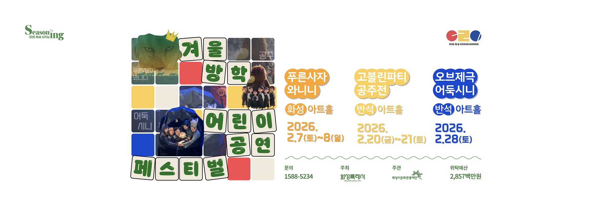Seasoning 2026 화성 시즈닝 겨울방학 어린이 공연 페스티벌 푸른사자 와니니 화성아트홀 2026.2.7(토)~8(일) 고블린파티 공주전 반석아트홀 2026.2.20(금)~21(토) 오브제극 어둑시니 반석아트홀 2026.2.28(토) 문의 1588-5234 주최 화성특례시 주관 화성시문화관광재단 위탁예산 2,857백만원