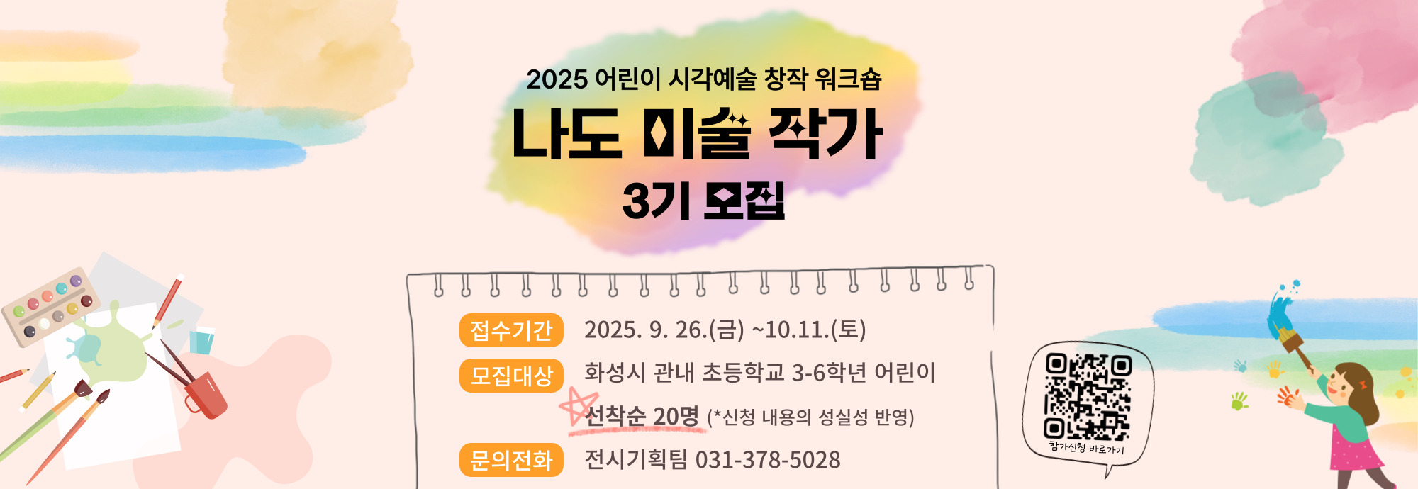 2025 어린이 시각예술 창작 워크숍 나도 미술 작가 3기 모집  접수기간  2025. 9. 26.(금) ~ 10.11.(토) 모집대상  화성시 관내 초등학교 3-6학년 어린이            ★선착순 20명 (*신청 내용의 성실성 반영) 문의전화  전시기획팀 031-378-5028 참가신청 바로가기