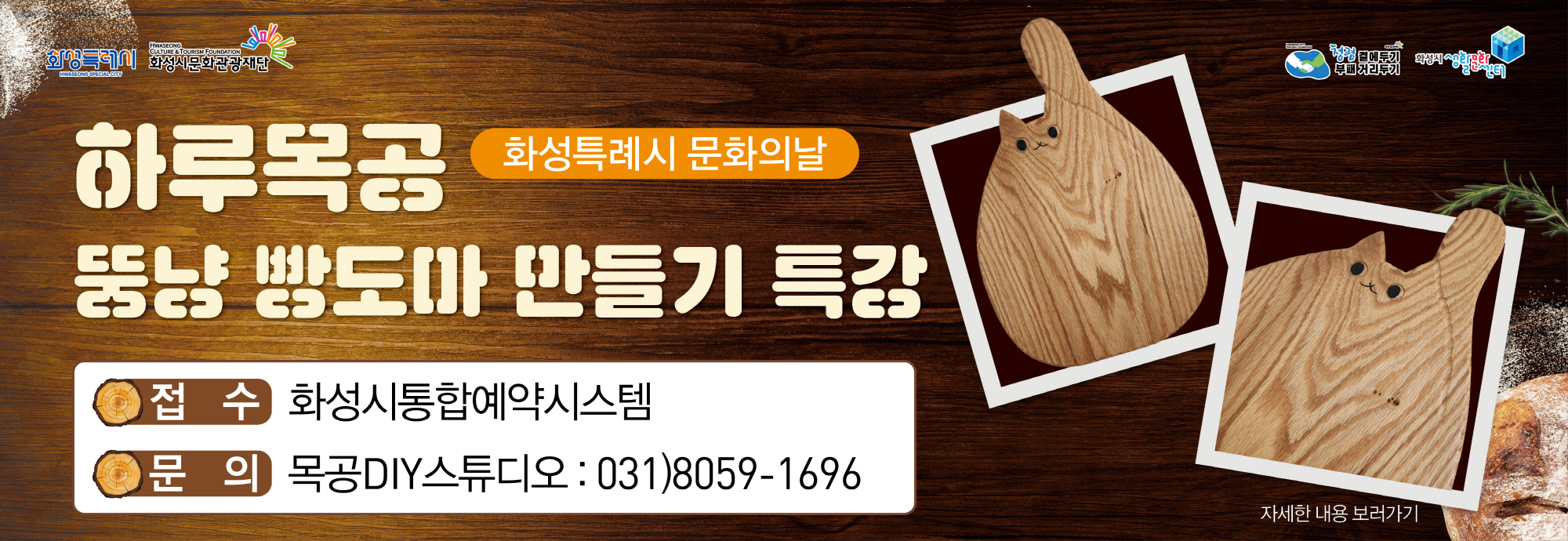 2025년 화성특례시 문화의날 [하루 목공 - 뚱냥 빵도마 만들기] 일시 : 2025년 7월 30일(수) ~ 7월 31일(목) 15:00 ~ 17:00 행사내용 : 우드카빙을 접목한 빵도마 만들기 접수기간 : 2025년 6월 30일(월) 09:00 ~ 7월 13일(일) 23:00  접수방법 : 화성시통합예약시스템을 통한 온라인 접수(프로그램) 문의전화 : 031-8059-1696