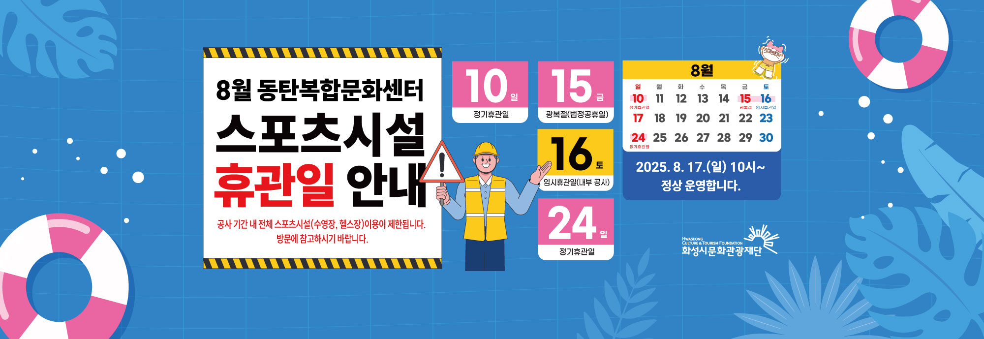 8월 동탄복합문화센터 스포츠시설 휴관일 안내 공사 기간 내 전체 스포츠시설(수영장, 헬스장)이용이 제한됩니다. 방문에 참고하시기 바랍니다. 10일 (일) 정기휴관일 15일 (금) 광복절 (법정공휴일) 16일 (토) 임시휴관일 (내부 공사) 24일 (일) 정기휴관일 2025. 8. 17. (일) 10시 ~ 정상 운영합니다.