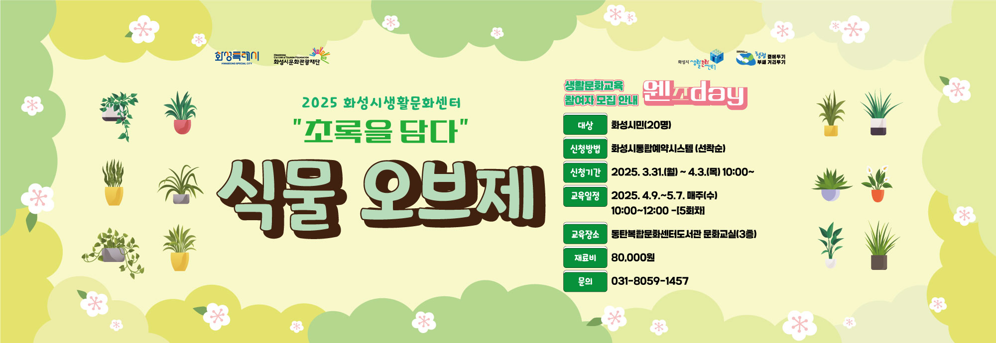 - 건    명 : 2025년 화성시생활문화센터 생활문화_웬즈day 참여자 모집 - 프로그램 : 초록을 담다‘식물오브제’ - 교육일정 : 2025. 4.9. ~ 5.7. 매주(수) 10:00~12:00 -[5회]  - 모집기간 : 2025. 3.31.(월)10:00 ~ 4.3.(목)18:00             - 모집정원 : 화성시민 20명 - 교육장소 : 동탄복합문화센터도서관 문화교실(3층) - 모집방법 : 화성시통합예약시스템 홈페이지 (*선착순 접수) - 문의전화 : 031-8059-1457