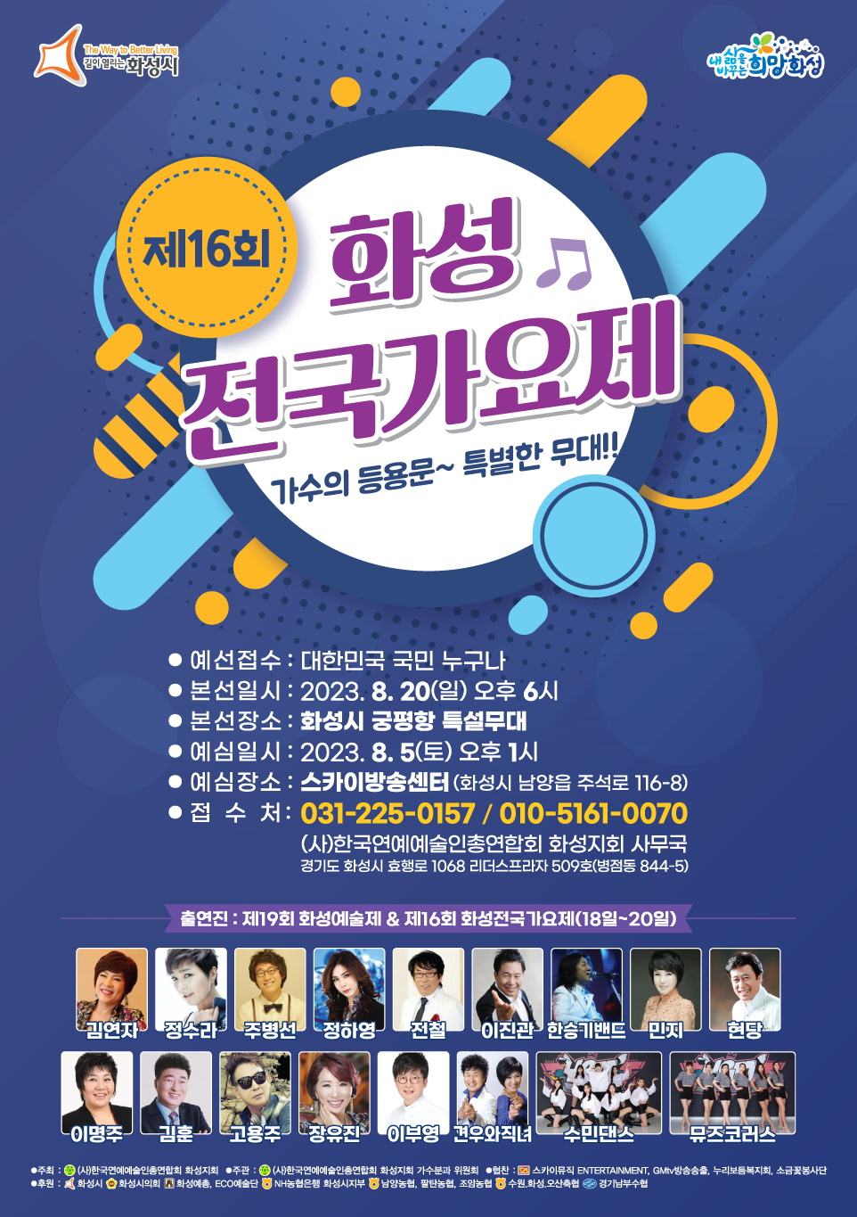 The Way to Better Living 길이 열리는 화성시, 내 삶을 바꾸는 희망 화성

제16회 화성 전국가요제

가수의 등용문~ 특별한 무대!!

  예선접수 : 대한민국 국민 누구나

  본선일시 : 2023. 8. 20(일) 오후 6시

  본선장소 : 화성시 궁평항 특설무대

  예심일시 : 2023.8. 5(토) 오후 1시

  예심장소 : 스카이방송센터 (화성시 남양을 주석로 116-8)

  접 수 처: 031-225-0157 / 공일공-5161-0070

(사)한국연예예술인총연합회 화성지회 사무국

경기도 화성시 효행로 1068 리더스프리지 509호(병점동 844-5)

출연진 : 제19회 화성예술제 & 제16회 화성전국가요제(18일-20일)

김연자 정수라 주병선 정하영 전철 이진관 한승기밴드 민지 현당 이명주 김훈 고용주 장유진 이부영 견우와직녀 수민댄스 뮤즈코러스

  주최 : (사)한국연예예술인총연합회 화성지회

  주관 : (사)한국연예예술인총연합회 화성지회 가수분과 위원회

  협찬 : 스카이뮤직 ENTERTAINMENT, GMtv방송송출, 누리보듬복지회, 소금꽃봉사단

  후원 : 화성시 화성시의회 화성예총, ECO예술단 NH농협은행 화성시지부 남양농협, 팔탄농협, 조암농협, 수원,화성,오산축협, 경기남부수협