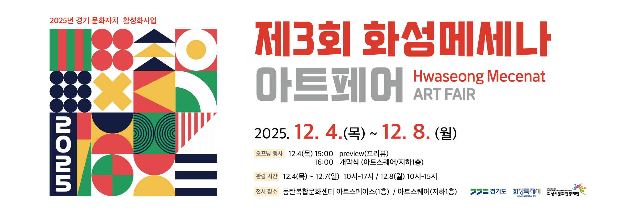 2025년 경기 문화자치 활성화사업  제3회 화성메세나 아트페어 Hwaseong Mecenat ART FAIR  2025. 12. 4.(목) ~ 12. 8.(월)  오프닝 행사 12.4(목) 15:00 preview(프리뷰) ？？？？？？16:00 개막식 (아트스퀘어/지하1층)  관람 시간 12.4(목) ~ 12.7(일) 10시？17시 12.8(월) 10시？15시  전시 장소 동탄복합문화센터 아트스페이스(1층) / 아트스퀘어(지하1층)