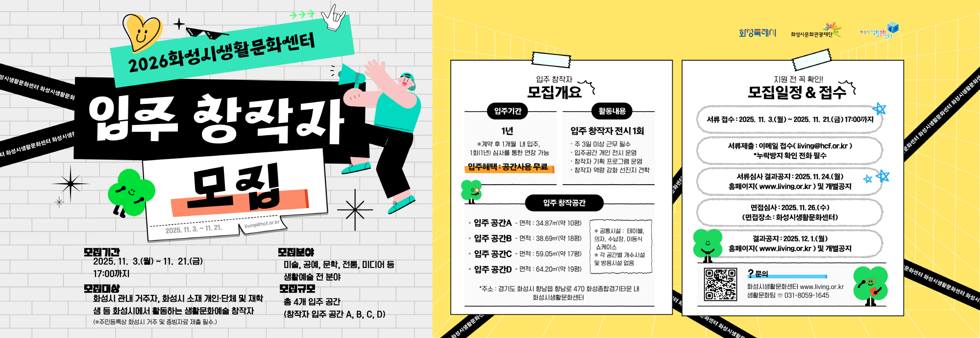 2026 화성시생활문화센터 입주 창작자 모집 모집기간 2025. 11. 3.(월) ~ 11. 21.(금) 17:00까지 모집대상 화성시 관내 거주자, 화성시 소재 개인·단체 및 재학생 등 화성시에서 활동하는 생활문화예술 창작자 (주민등록상 화성시 거주 및 활동자료 제출 필수) 모집분야 미술, 공예, 문학, 전통, 미디어 등 생활예술 전 분야 모집개요 입주기간: 1년 (계약 후 1개월 내 입주, 심사를 통한 연장 가능) 입주혜택: 공간사용 무료 활동내용 입주 창작자 전시 1회 주 3일 이상 근무 필수 입주공간 개인 전시 운영 창작자 기획 프로그램 운영 창작자 역량 강화 선진지 견학 입주 창작공간 A: 34.87㎡(약 10평) B: 38.69㎡(약 11평) C: 59.05㎡(약 17평) D: 64.20㎡(약 19평) 공통시설: 테이블, 의자, 세면장, 이동식 파티션 / 냉난방 개수시설 및 방음시설 없음 모집일정 & 접수 서류 접수: 2025. 11. 3.(월) ~ 11. 21.(금) 1