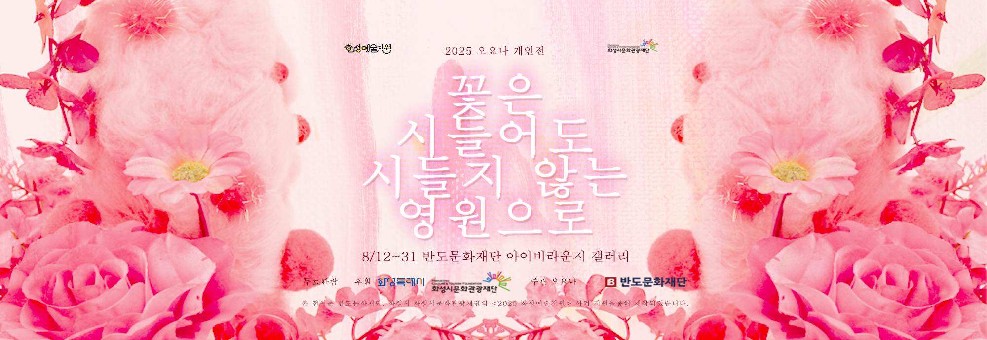 - 행사명:  오요나 개인전 《꽃은 시들어도 시들지 않는 영원으로》   Ohyona Solo Exhibition ―  The Eternal Spirit of Fading Flowers * -  일정 : 2025년 8월 12일(화) ？ 8월 31일(일) -  장소 : 반도문화재단 아이비라운지갤러리 -  운영시간:  화~일요일 10:00 ~ 18:00 -  휴관일 :  월요일, 공휴일 휴관 -  무료 관람  -  주최·주관 : 오요나 작가 -  후원 : 화성시문화관광재단, 화성특례시, 화성예술지원, 2025 신진예술인 자립지원사업 선정작, 반도문화재단 -  연계 프로그램 :  8/23 오요나 작가와 함께하는 <영원의 조각> 만들기 (졉수: 반도문화재단) -  문의:  반도문화재단 031-377-9825