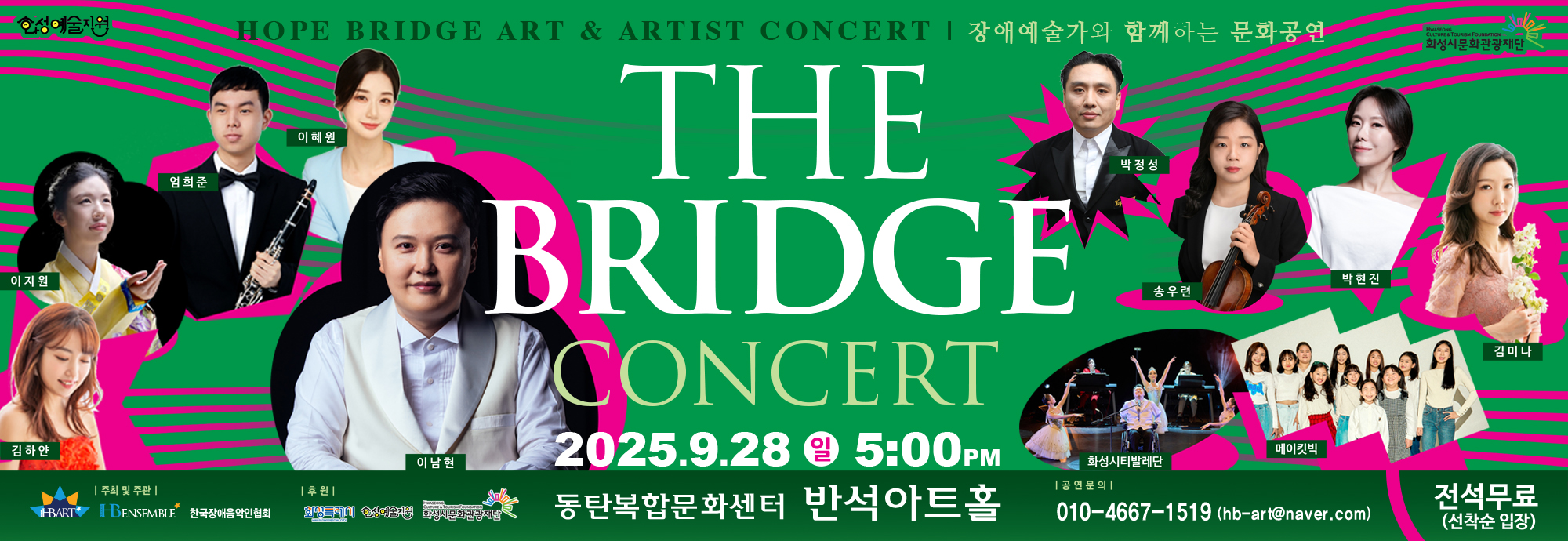 HOPE BRIDGE ART & ARTIST CONCERT | 장애예술가와 함께하는 문화공연  THE BRIDGE CONCERT  2025.9.28 일 5:00PM 동탄복합문화센터 반석아트홀  출연진  이지원  김하얀  엄희준  이혜원  이남현  박정성  송우련  박현진  김미나  화성시티발레단  메이킷빅  전석무료 (선착순 입장)   공연문의 ？？ 010-4667-**** (hb-art@naver.com)