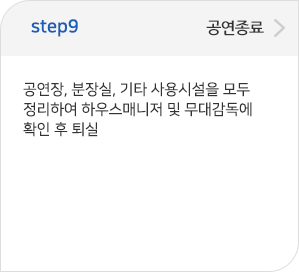 step09 공연종료:공연장, 분장실, 기타 사용시설을 모두 정리하여하우스매니저 및 무대감독에 확인 후 퇴실 