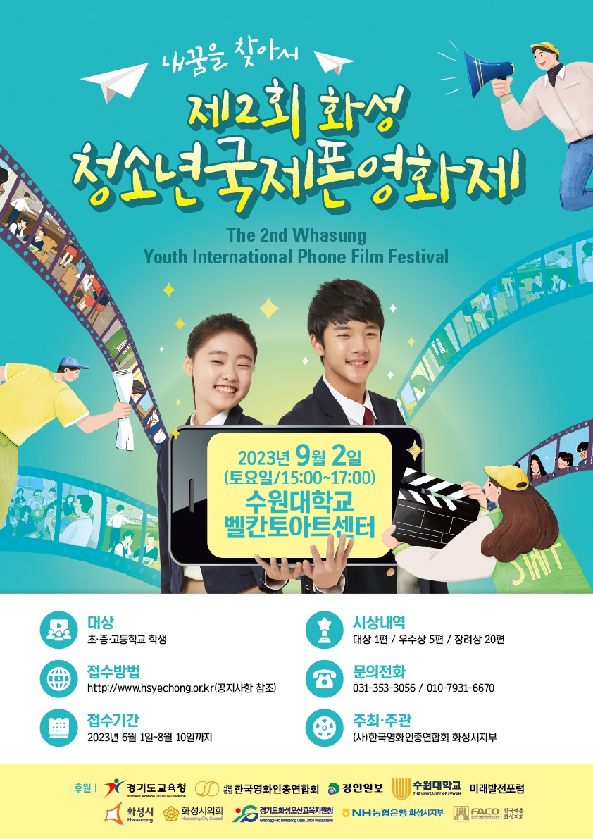 내꿈을 찾아서

제2회 화성

청소년국제폰영화제

The 2nd Whasung

Youth International Phone Film Festival

2023년 9월 2일

(토요일/15:00~17:00)

수원대학교

벨칸토아트센터

대상

초 중 고등학교 학생

접수방법

http://www.hsyechong.or.kr(공지사항 참조)

접수기간

2023년 6월 1일-8월 10일까지

시상내역

대상 1편 / 우수상 5편 / 장려상 20편

문의전화

031-353-3056 / 공일공-7931-6670

주최 주관

(사)한국영화 인총연합회 화성시지부

| 후원| 경기도교육청 사단법인 한국영화인증연함회 경인일보 수원대학교 THE UNIVERSITY OF SUWON 미래발전포럼

화성시 Hwaseong 화성시의회 Hwaseong City Council 경기도화성오신고육지원청 Gyeonggi-do Hwaseong Osan Office of Education NH농협은행 화성시지부 FACO 한국예총화성시지회