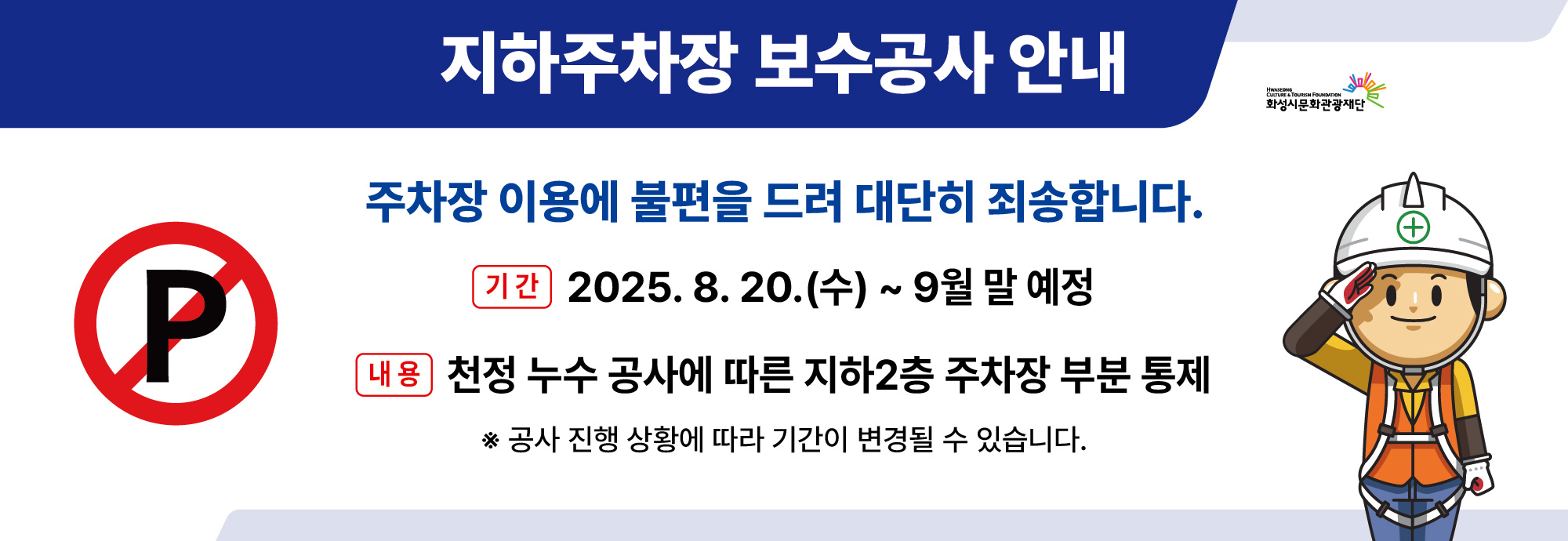지하주차장 보수공사 안내 주차장 이용에 불편을 드려 대단히 죄송합니다.  기간 2025. 8. 20.(수) ~ 9월 말 예정 내용 천정 누수 공사에 따른 지하2층 주차장 부분 통제 ※ 공사 진행 상황에 따라 기간이 변경될 수 있습니다.  화성시문화관광재단