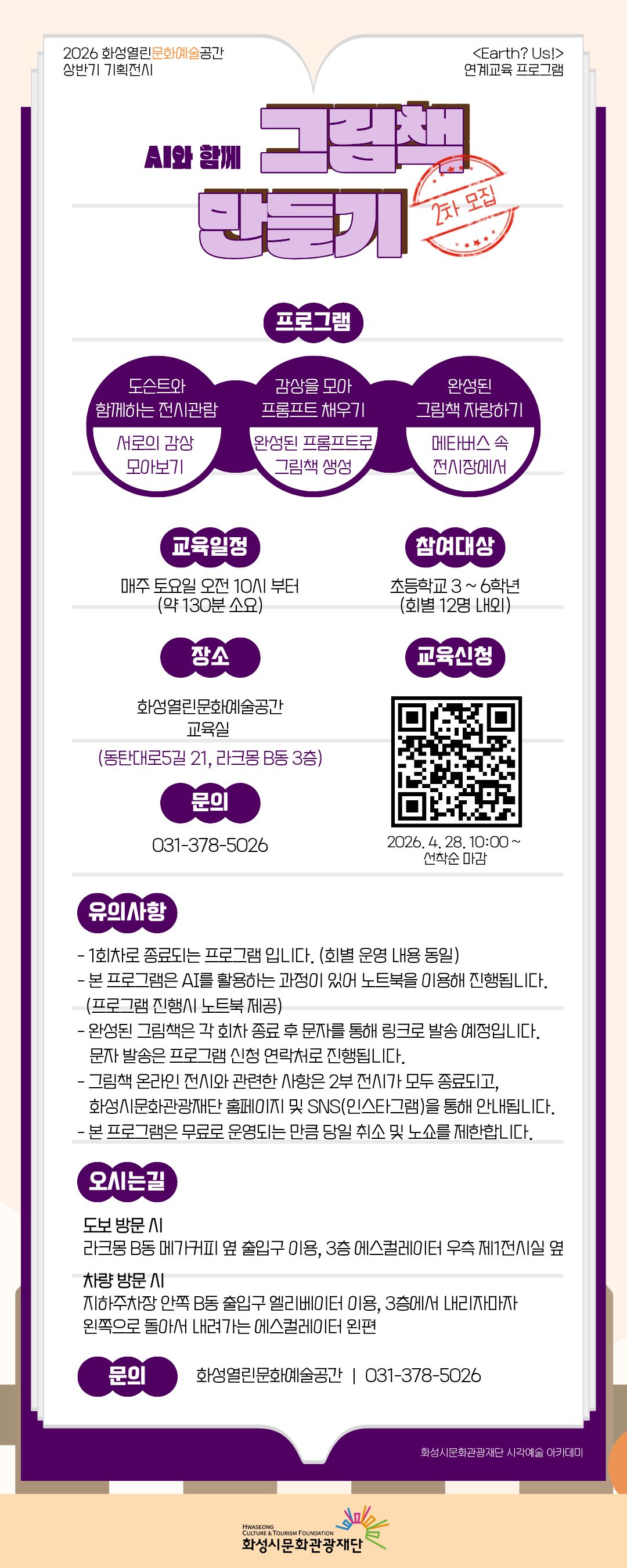 

2026 화성열린문화예술공간 상반기 기획전시
<Earth? Us!> 연계교육 프로그램
AI와 함께 그림책 만들기 - 2차 모집

프로그램
도슨트와 함께하는 전시관람-서로의 감상모아보기
감상을모아 프롬프트 채우기-완성된 프롬프트로 그림책 생성
완성된 그림책 자랑하기-메타버스 속 전시장에서

교육일정 매주 토요일 오전 10시부터(약 130분 소요)
참여대상 초등학교 3~ 6학년(회별 12명 내외)
장소 화성열린문화예술공간 교육실(동탄대로5길 21, 라크몽 B동 3층)
교육신청 연계프로그램 2차QR
             2026. 4. 28. 10:00~ 선착순 마감
문의 031-378-5026

유의사항
 - 1회차로 종료되는 프로그램입니다.(회별 운영 내용 동일)
 - 본 프로그램은 AI를 활용하는 과정이 있어 노트북을 이용해 진행됩니다.(프로그램 진행시 노트북 제공)
 - 완성된 그림책은 각 회차 종료 후 문자를 통해 링크로 발송 예정입니다.
   문자 발송은 프로그램 신청 연락처로 진행됩니다.
 - 그림책 온라인 전시와 관련한 사항은 2부 전시가 모두 종료되고, 화성시문화관광재단 홈페이지 및 SNS(인스타그램)을 통해 안내됩니다.
 - 본 프로그램은무료로 운영되는 만큼 당일 취소 및 노쇼를 제한합니다.

오시는 길
도보 방문 시
라크몽 B동 메가커피 옆 출입구 이용, 3층 에스컬레이터 우측 제1전시실 옆

차량 방문시
지하주차장 안쪽 B동 출입구 엘리베이터 이용, 3층에서 내리자마자 왼쪽으로 돌아서 내려가는 에스컬레이터 왼편

문의 화성열린문화예술공간 | 031-378-5026

