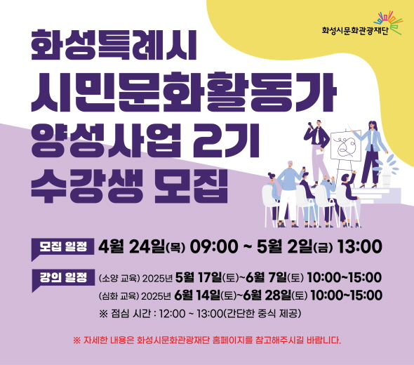 - 사업명 : 2025 화성시 시민문화활동가 양성사업 2기 교육 - 모집기간 : 4.24.(목) ~ 5. 2.(금) - 교육기간 : 5.17(토) ~ 6.28.(토) - 교육목적 : 전문적인 교육 프로그램을 통한 시민 문화예술 역량 강화 및 문화적 삶의 질 향상과 시민 문화예술 네트워크 기반 마련 - 교육내용 : 축제 모니터링, 지원사업 모니터링, 시민토슨트 교육 등 - 문의 : 031-290-4612
