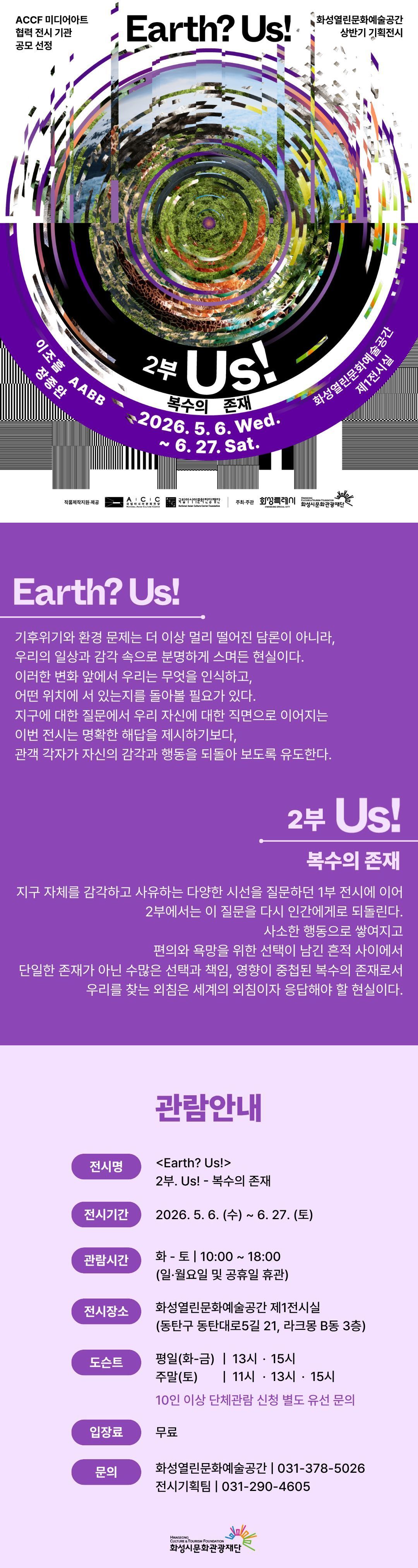 
ACCF 미디어아트 협력 전시 기관 공모 선정
화성열린문화예술공간 상반기 기획전시
Earth? Us!

2부 Us!
복수의 존재

이조흠 AABB 장종완
2026. 5. 6.  Wed. ~ 6. 27. Sat.
화성열린문화예술공간 제1전시실

작품제작지원·제공 ACC 국립아시아문화전당 ACCF 국립아시아문화전당재단
주최·주관 화성특례시 화성시문화관광재단

Earth? Us!
기후위기와 환경 문제는 더 이상 멀리 떨어진 담론이 아니라,
우리의 일상과 감각 속으로 분명하게 스며든 현실이다.
이러한 변화 앞에서 우리는 무엇을 인식하고,
어떤 위치에 서 있는지를 돌아볼 필요가 있다.
지구에 대한 질문에서 우리 자신에 대한 직면으로 이어지는
이번 전시는 명확한 해답을 제시하기보다,
관객 각자가 자신의 감각과 행동을 되돌아 보도록 유도한다.

2부 Us!
복수의 존재
지구 자체를 감각하고 사유하는 다양한 시선을 질문하던 1부 전시에 이어
2부에서는 이 질문을 다시 인간에게로 되돌린다.
사소한 행동으로 쌓여지고
편의와 욕망을 위한 선택이 남긴 흔적 사이에서
단일한 존재가 아닌 수많은 선택과 책임, 영향이 중첩된 복수의 존재로서
우리를 찾는 외침은 세계의 외침이자 응답해야 할 현실이다.

관람안내

전시명 <Earth? Us> 2부. Us! - 복수의 존재
전시기간 2026. 5. 6. (수) ~ 6. 27. (토)
관람시간 화-토 | 10:00~18:00 (일·월요일 및 공휴일 휴관)
전시장소 화성열린문화예술공간 제1전시실(동탄구 동탄대로5길 21, 라크몽 B동 3층)
도슨트 평일(화-금) | 13시 · 15시
          주말(토) | 11시 · 13시  · 15시
          10인 이상 단체관람 신청 별도 유선 문의
입장료 무료
문의 화성열린문화예술공간 | 031-378-5026
       전시기획팀 | 031-290-4605

