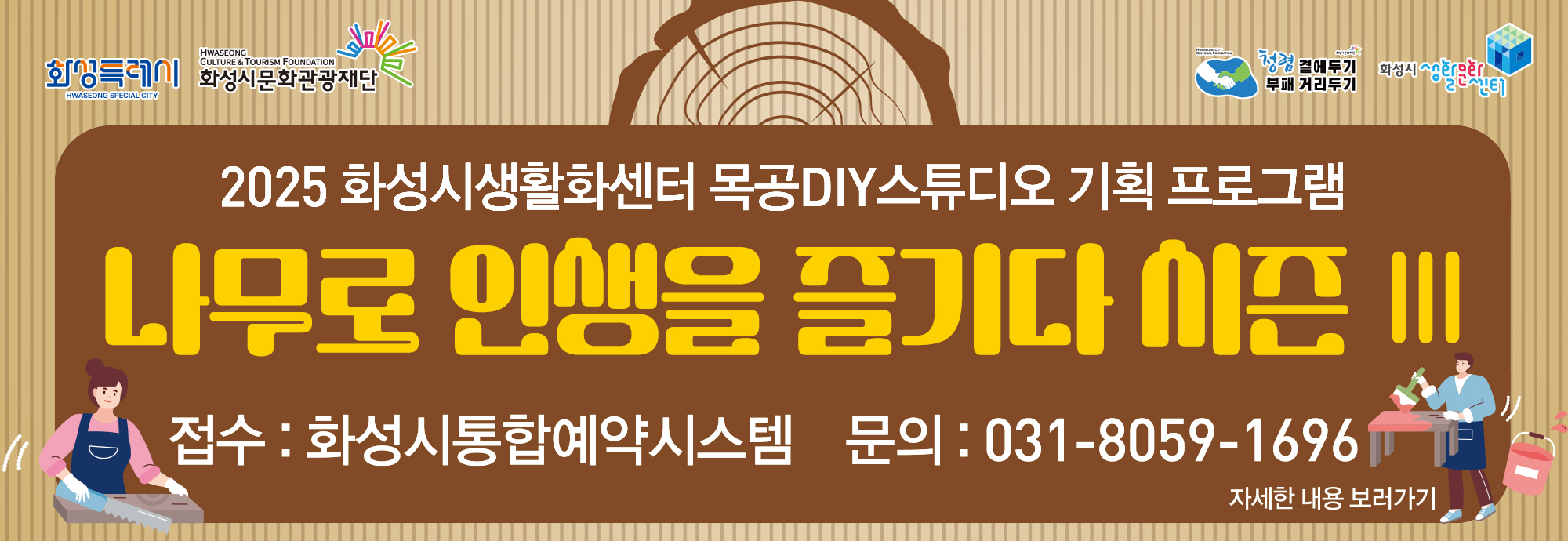 행 사 명 : 2025년 목공DIY스튜디오 특강 [나무로 인생을 즐기다 Ⅲ] 행사일시 : 2025년 3월 ~ 10월 행사내용 : 나무로 인생을 즐기다 시즌 Ⅲ - 티코스터, 키친타월 거치대 등 접수기간 : 강좌 1개월 전 접수방법 : 화성시통합예약시스템을 통한 온라인 접수(프로그램) 문의전화 : 031-8059-1696