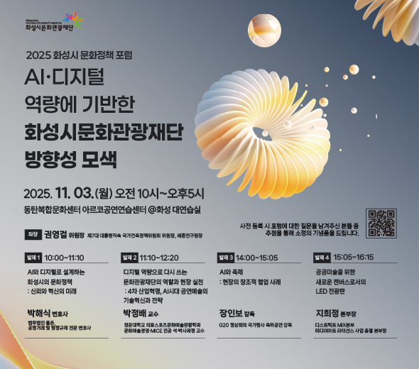 2025 화성시 문화정책 포럼  AI·디지털 역량에 기반한 화성시문화관광재단 방향성 모색  2025.11.03.(월) 오전 10시~오후 5시 동탄복합문화센터 아르코공연연습센터 @화성 대연습실  좌장 권영걸 위원장 제7대 대통령직속 국가건축정책위원회 위원장, 세종연구원장  발제 1 박해식 변호사 법무법인 율촌, 공정거래 및 행정규제 전문 변호사 10:00~11:10 AI와 디지털로 설계하는 화성시의 문화정책 : 신뢰와 혁신의 미래  발제 2 박정배 교수 청운대학교 의료스포츠문화예술관광학과 문화예술경영·MICE 전공 석·박사과정 교수 11:10~12:20 디지털 역량으로 다시 쓰는 문화관광재단의 역할과 현장 실천 : 4차 산업혁명, AI시대 공연예술의 기술혁신과 전략  발제 3 장인보 감독 G20 정상회의 국가행사 축하공연 감독 14:00~15:05 AI와 축제: 현장의 창조적 협업 사례  발제 4 지희정 본부장 디스트릭트 MIX본부 미디어아트 라이선스 사업 총괄 본부장 15:05~16