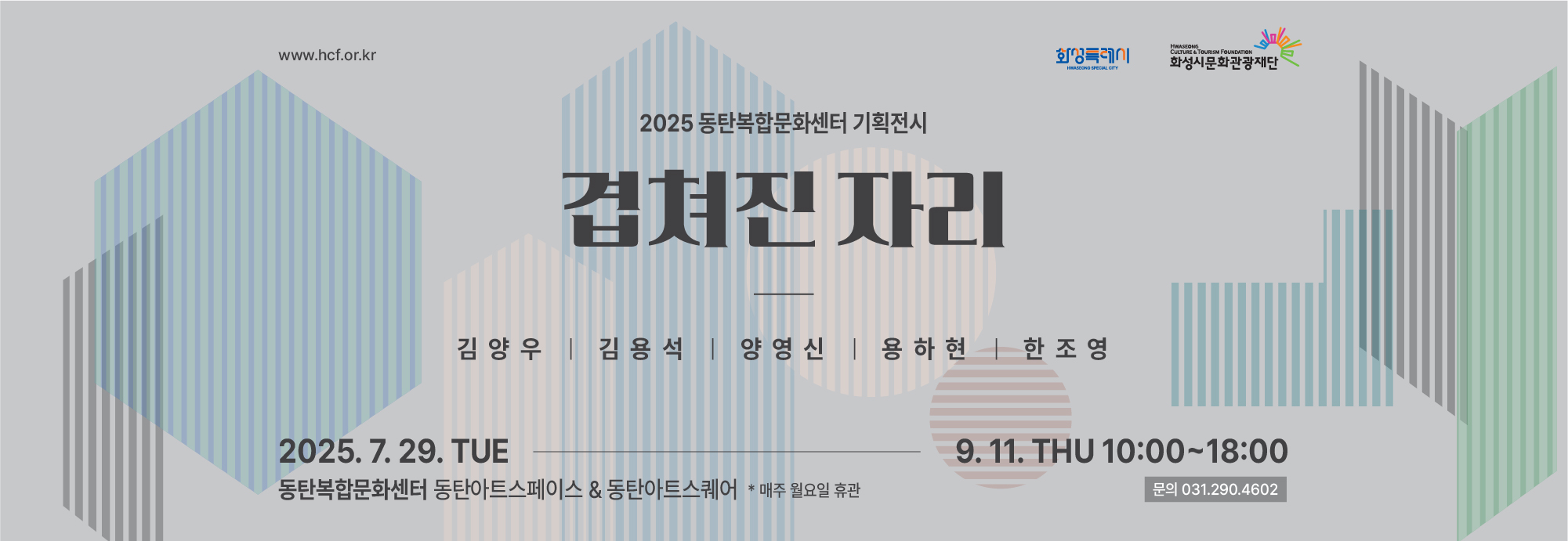 ★전시 운영 안내★  - 전시기간 : 2025. 7. 29.(화) ~ 9. 11.(목) - 운영시간 : 화~일요일, 10시~18시 *매주 월요일 및 공휴일 휴관 - 참여작가 : 김양우, 김용석, 양영신, 용하현, 한조영 - 전시장소 : 동탄복합문화센터 아트스페이스 & 아트스퀘어 (경기도 화성시 노작로 134) - 주최·주관 : 화성시문화관광재단 - 문 의 : 031-290-4602, 4604 / www.hcf.or.kr