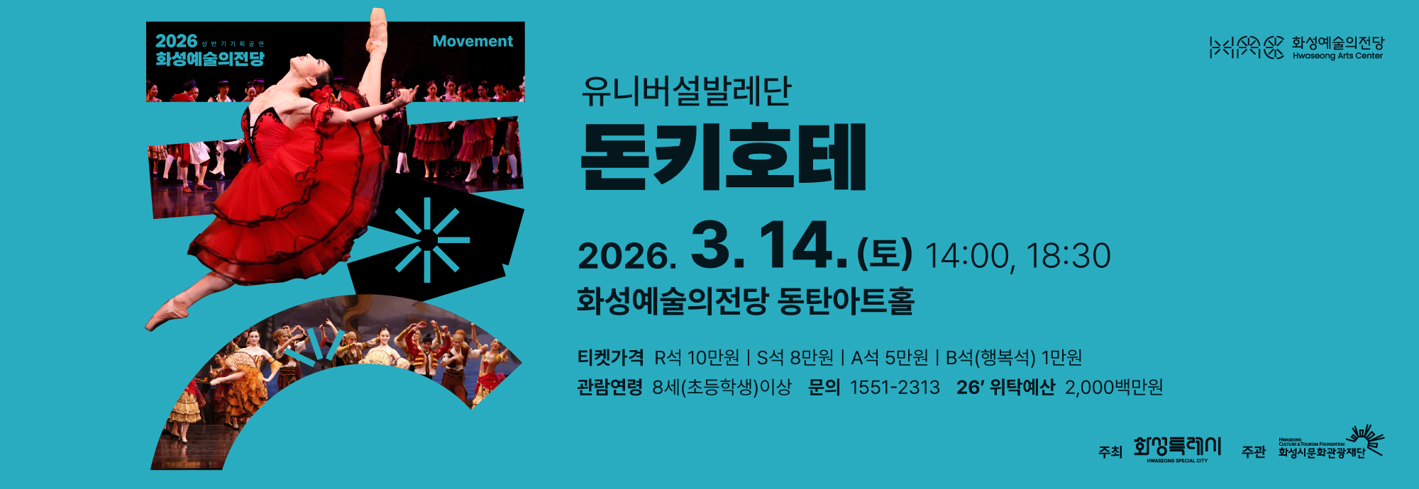 2026 상반기 기획공연 화성예술의전당 Movement  유니버설발레단 돈키호테  2026. 3. 14. (토) 14:00, 18:30 화성예술의전당 동탄아트홀  티켓가격 R석 10만원 │ S석 8만원 │ A석 5만원 │ B석(행복석) 1만원  관람연령 8세(초등학생)이상  문의 1551-2313  26' 위탁예산 2,000백만원