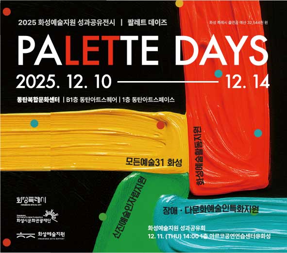 2025 화성예술지원 성과공유전시 | 팔레트 데이즈  PALETTE DAYS  2025. 12. 10 ― 12. 14  동탄복합문화센터 | B1층 동탄아트스퀘어 | 1층 동탄아트스페이스   화성 특례시 출연금 예산 32,544천 원    모든예술31 화성  화성예술활동지원  장애·다문화예술인특화지원  신진예술인자립지원   화성예술지원 성과공유회 12. 11. (THU) 14:00 1층 아르코공연연습센터@화성