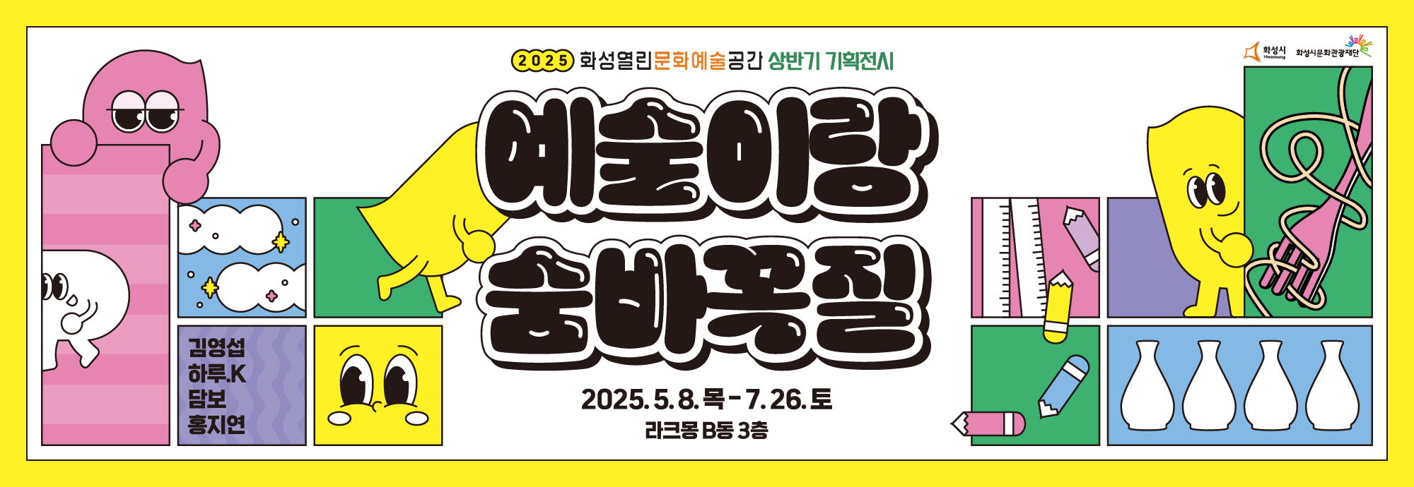 ■ 참여작가 : 담보, 김영섭, 홍지연, 하루.K ■ 공간구성 및 전시내용 전시는 <나를 찾아봐!>,<소리를 맞춰봐!>,<지우개로 그려봐!>,<푸드아일랜드>의 총 4개의 작가별 체험 공간으로 구성되었으며,  각 공간에 숨겨져 있는 단서를 따라 ‘예술이’를 찾아가는 미션이 마련되어  작가의 시선과 그에 따른 상상의 나래를 자연스럽게 펼칠 수 있습니다. 이번 전시는 아이와 부모가 함께 예술을 발견하고 이야기를 나눌 수 있는 공간입니다.  예술을 놀이처럼 가까이에서 느끼며, 창의적인 사고를 확장하는 계기가 되길 바랍니다.  <나를 찾아봐!> 다양한 색과 모양을 조합해 나만의 풍경 완성을 시켜보는 공간입니다. <소리를 맞춰봐!> 이건 어떤 소리일까? 소리를 맞춰보고, 소리에 형태가 있다면 어떤 형태일지 상상 해보는 공간입니다. <지우개로 그려봐!> *액자 밖으로 튀어나온 작품 요소들이 휴게존으로 운영됩니다. *연필과 지우개의 역할 바꾸기:연필로 색칠하고 지우개로 그려보는 자유 그림 활동 <
