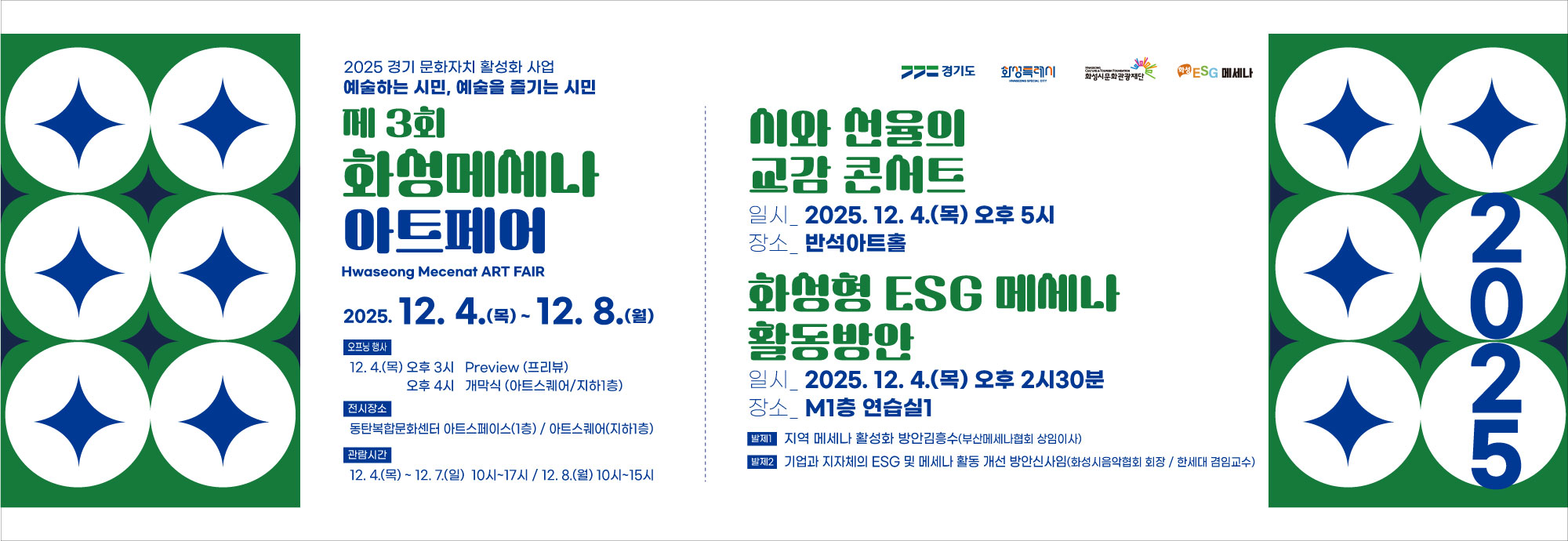 2025 경기 문화자치 활성화 사업  예술하는 시민, 예술을 즐기는 시민  제 3회 화성메세나 아트페어 Hwaseong Mecenat ART FAIR  2025. 12. 4.(목) ~ 2025. 12. 8.(월)  [오프닝 행사] 12. 4.(목) 오후 3시 Preview (프리뷰) ？？？？오후 4시 개막식 (아트스퀘어/지하1층)  [전시장소] 동탄복합문화센터 아트스페이스(1층) / 아트스퀘어(지하1층)  [관람시간] 12. 4.(목) ~ 12. 7.(일) 10시~17시 12. 8.(월) 10시~15시  시와 선율의 교감 콘서트  일시 2025. 12. 4.(목) 오후 5시 장소 반석아트홀  화성형 ESG 메세나 활동방안  일시 2025. 12. 4.(목) 오후 2시30분 장소 M1층 연습실1  [발제 1] 지역 메세나 활성화 방안 김홍수(부산메세나협회 상임이사)  [발제 2] 기업과 지자체의 ESG 및 메세나 활동 개선 방안 신상민(화성시음악협회 회장 / 한세대 겸임교수)