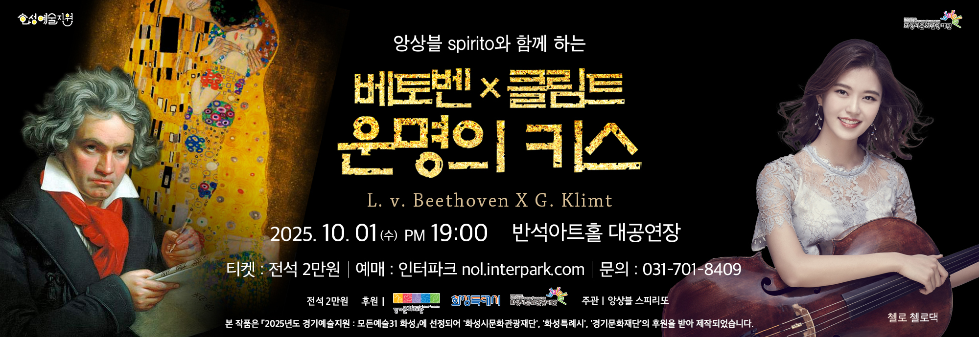 앙상블 spirito와 함께 하는 베토벤 × 클림트 운명의 키스 L. v. Beethoven X G. Klimt  2025. 10. 01 (수) PM 19:00 반석아트홀 대공연장  티켓 : 전석 2만원 | 예매 : 인터파크 nol.interpark.com | 문의 : 031-701-8409  전석 2만원 후원 | 경기문화재단, 화성특례시, 화성시문화관광재단  주관 앙상블 스피리또   본 작품은 「2025년도 경기예술지원 : 모든예술31 화성」에 선정되어 ‘화성시문화관광재단’, ‘화성특례시’, ‘경기문화재단’의 후원을 받아 제작되었습니다.  첼로 첼로댁  화성예술지원