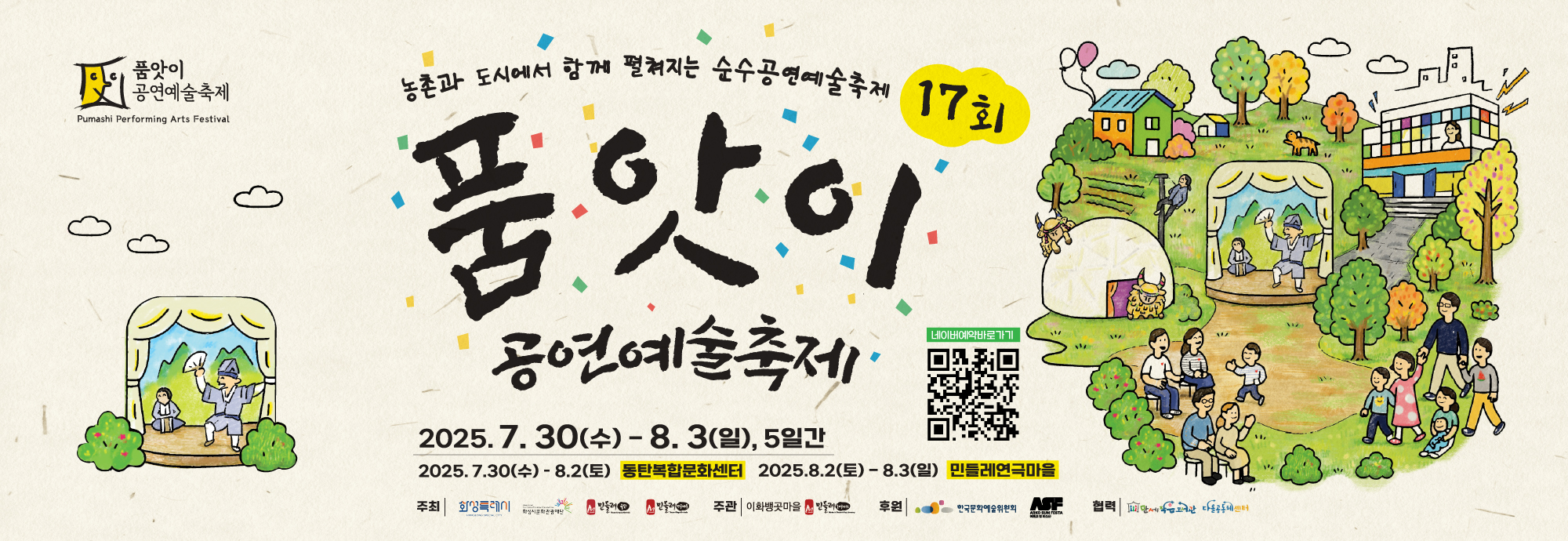 가. 2025년 제17회 품앗이 공연예술축제     나. 일시: 2025.07.30.(수) ~ 08.03.(일)     다. 장소: 동탄복합문화센터(화성시 노작로 134), 민들레 연극마을(화성시 우정읍 이화뱅곳길 22)     라. 내용: 연극, 음악공연, 예술체험, 이야기마당 등     마. 문의: 031-358-7587