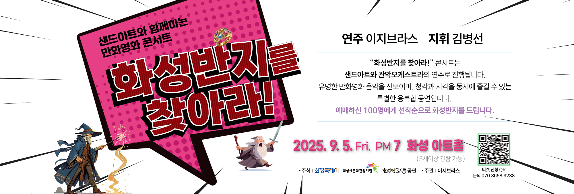 샌드아트와 함께하는 만화영화 콘서트 화성반지를 찾아라!  연주 이지브라스？지휘 김병선  “화성반지를 찾아라!” 콘서트는 샌드아트와 관악오케스트라의 연주로 진행됩니다. 유명한 만화영화 음악을 선보이며, 청각과 시각을 동시에 즐길 수 있는 특별한 융복합 공연입니다.  예매하신 100명에게 선착순으로 화성반지를 드립니다.  2025. 9. 5. Fri. PM 7 화성아트홀 (5세 이상 관람 가능)  주최 | 화성특례시, 화성시문화관광재단 화성예술지원 공연 주관 | 이지브라스  티켓 신청 QR 문의 070.8658.9238