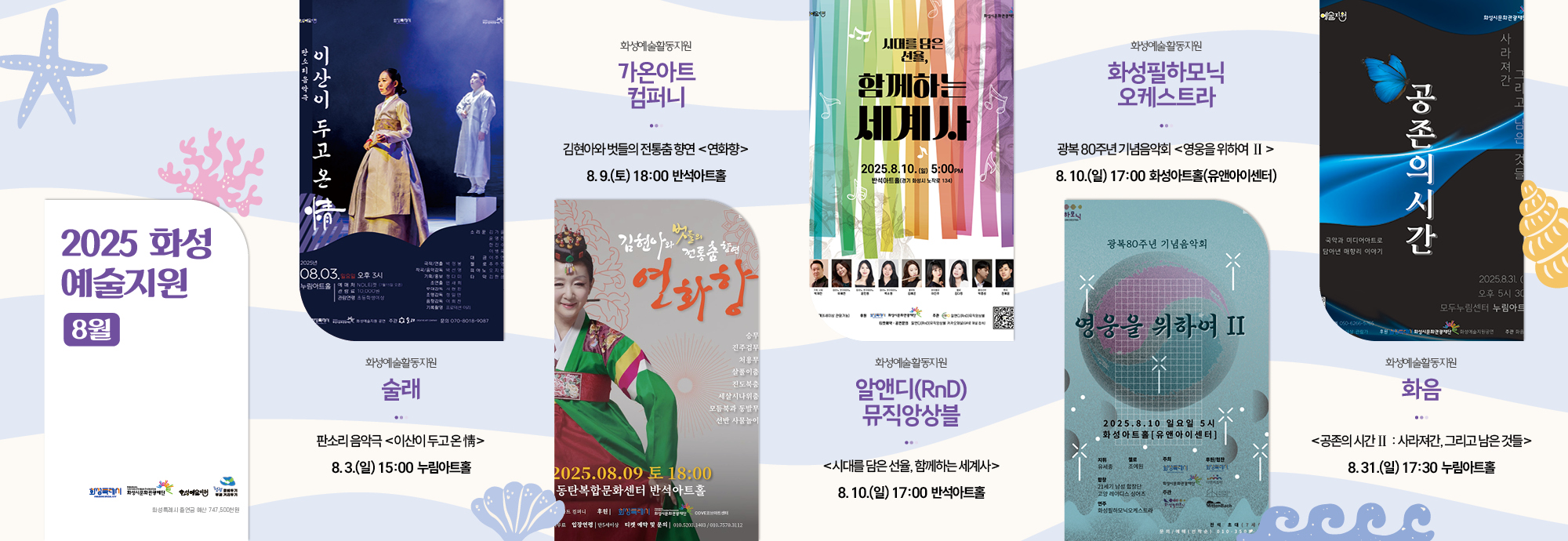 2025 화성 예술지원 8월    화성예술활동지원 술래 판소리 음악극 ＜이산이 두고 온 情＞ 8. 3. (일) 15:00 누림아트홀  화성예술활동지원 가온아트컴퍼니 김현아와 벗들의 전통춤 향연 ＜연화향＞ 8. 9. (토) 18:00 반석아트홀  화성예술활동지원 알앤디(RnD) 뮤직앙상블 ＜시대를 담은 선율, 함께하는 세계사＞ 8. 10. (일) 17:00 반석아트홀  화성예술활동지원 화성필하모닉 오케스트라 광복 80주년 기념음악회 ＜영웅을 위하여 II＞ 8.10.(일) 17:00 화성아트홀(유앤아이센터)   화성예술활동지원 화음 ＜공존의 시간 II : 사라져간, 그리고 남은 것들＞ 8.31. (일) 17:30 누림아트홀