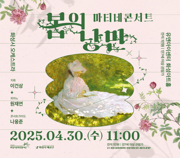 2025 화성시 예술단 마티네 콘서트 : 봄의 낭만 - 일시 : 2025년 4월 30일(수) 오전 11시 - 장소 : 유앤아이센터 화성아트홀 - 예매기간: 2025년 4월 17일(목) 오전 10시 ~ 4월 29일(화) 오후 5시 - 전석 1만원 / 화성시문화관광재단 홈페이지, 인터파크에서 예매(hcf.or.kr) ※ 문의 : 031-8015-8187