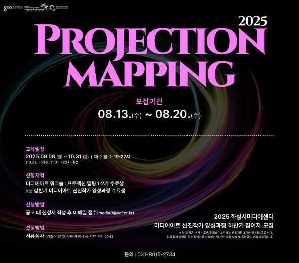 2025 PROJECTION MAPPING  모집기간 08.13.(수) ~ 08.20.(수)  2025 화성시미디어센터 미디어아트 신진작가 양성과정 하반기 참여자 모집 본 과정은 **기 수료생(워크숍 1·2기 또는 양성과정 3기)**를 대상으로 하며,  심화 창작 역량을 갖춘 참여자를 선발하여 팀 기반 공동 창작 및 융복합 시연회 진행 예정입니다.  교육일정 2025.09.08.(월) ~ 10.31.(금) / 매주 월·수 19~22시 (10.31. 리허설, 11.01. 시연회 예정)  신청자격 미디어아트 워크숍:프로젝션 맵핑 1·2기 수료생 또는 미디어아트 신진작가 양성과정 3기 수료생  신청방법 공고 내 신청서 작성 후 이메일 접수 (media3@hcf.or.kr)  선정방법 서류심사 (기존 열람 및 작품 계획서 서류 기반 심사)  문의 : 031-8015-2734
