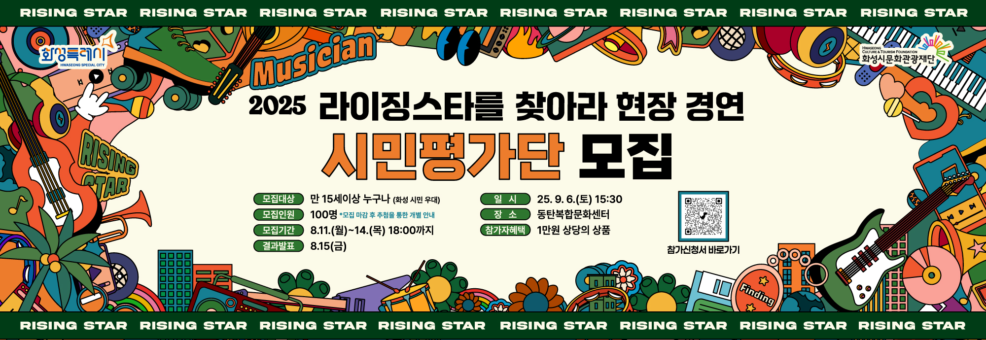 RISING STAR RISING STAR RISING STAR  RISING STAR RISING STAR RISING STAR RISING STAR RISING STAR  2025 라이징스타를 찾아라 현장 경연 시민평가단 모집  모집대상: 만 15세 이상 누구나 (화성 시민 우대)  모집인원: 100명 (모집 마감후 추첨을 통해 개별 안내)  모집기간: 8.11.(월)~14.(목) 18:00까지  결과발표: 8.15.(금)  일시: 25.9.6.(토) 15:30  장소: 동탄복합문화센터  참가자혜택: 1만 원 상당의 상품  참가신청서 바로가기    RISING STAR RISING STAR RISING STAR  RISING STAR RISING STAR RISING STAR RISING STAR RISING STAR