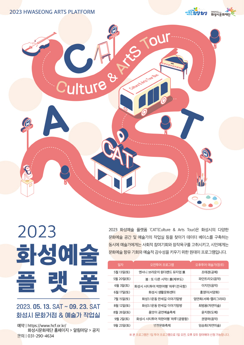 [크기변환]포스터 최종2023 화성예술플랫폼 ‘CAT’(Culture & Arts Tour) 2023 화성예술 플랫폼 ‘CAT‘(Culture & Arts Tour)은 화성시의 다양한 문화예술 공간 및 예술가의 작업실 등을 찾아가 데이터 베이스를 구축하는 동시에 예술가에게는 사회적 참여기회와 창작욕구를 고취시키고, 시민에게는 문화예술 향유 기회와 예술적 감수성을 키우기 위한 원데이 프로그램입니다. 2023년 5월 13일(토) ~ 9월 23일(토) 화성시 문화거점 & 예술가 작업실5월 13일(토)앤서니 브라운의 원더랜드 뮤지엄展 조태경(공예) 5월 20일(토)봄 : 또 다른 시작Ⅱ 파인트리오(음악) 6월 3일(토)시티투어 착한여행 '하루' 이지언(음악) 6월 17일(토)화성시 생활문화센터 홍영이(서양화) 7월 15일(토)화성3.1운동 만세길 엄연희(서예-캘리그라피) 8월 12일(토)화성3.1운동 만세길 최범용(자연미술) 8월 26일(토)품앗이 공연예술축제 윤지현(도예) 9월 2일(토)시티투어 착한여행 '하루' 권영하(음악) 9월 23일(토)병점문화축제 임승희(자연미술) * 본 프로그램은 1일 투어 프로그램으로 1일 오전, 오후 모두 참여해야 신청 가능합니다. 예약:https://ww.hcf.or.kr 화성시문화재단홈페이지-알림마당-공지/ 문의:031-290-4634