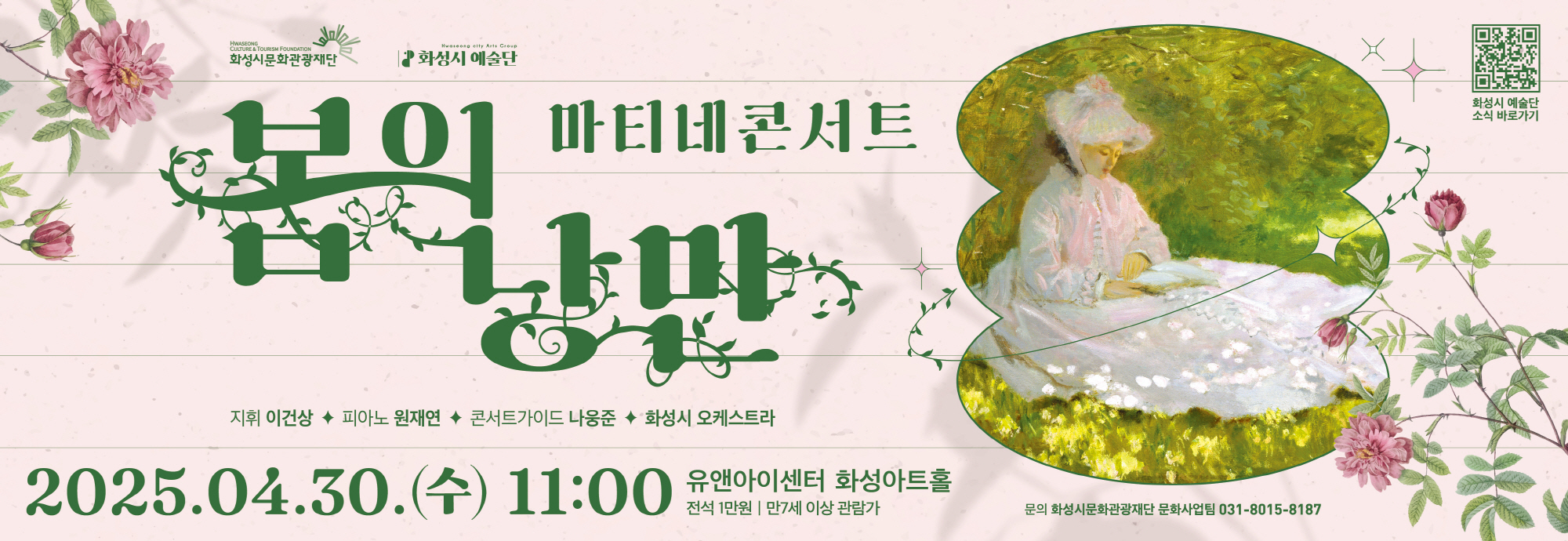 2025 화성시 예술단 마티네 콘서트 : 봄의 낭만 - 일시 : 2025년 4월 30일(수) 오전 11시 - 장소 : 유앤아이센터 화성아트홀 - 예매기간: 2025년 4월 17일(목) 오전 10시 ~ 4월 29일(화) 오후 5시 - 전석 1만원 / 화성시문화관광재단 홈페이지, 인터파크에서 예매(hcf.or.kr) ※ 문의 : 031-8015-8187