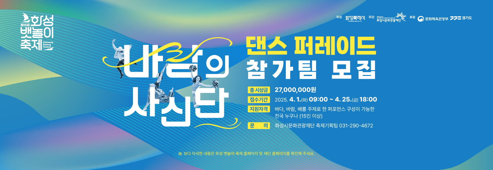 ○ 참가자격 : 전국 누구나 지원 가능 ○ 경연일정    - 예선   (관외)영상평가 : 5.8.(목) / 동탄복합문화센터 소회의실  (관내)현장평가 : 5.17.(토) / 동탄복합문화센터 야외공연장  - 본선 : 5.31.(토) / 전곡항 메인무대  ○ 경연주제 : 바다, 바람, 배 등 축제 주제에 부합하는 내용 ○ 모집규모 : 총 20팀 내외 / 팀 당 15명 이상 인원 구성 (관내/관외) ○ 접수기간 : 2025.4.1.(화) ~ 4.25.(금) 까지 ○ 접수방법 : 참가신청서 및 사진, 영상 링크 첨부하여 이메일(cys77@hcf.or.kr) 제출 ○ 결과공지 : 2025.4.30.(수) 예정 / 화성시문화관광재단 및 화성 뱃놀이 축제 홈페이지 공지 ○ 문 의 : 화성시문화관광재단 축제기획팀 (031-290-4672)