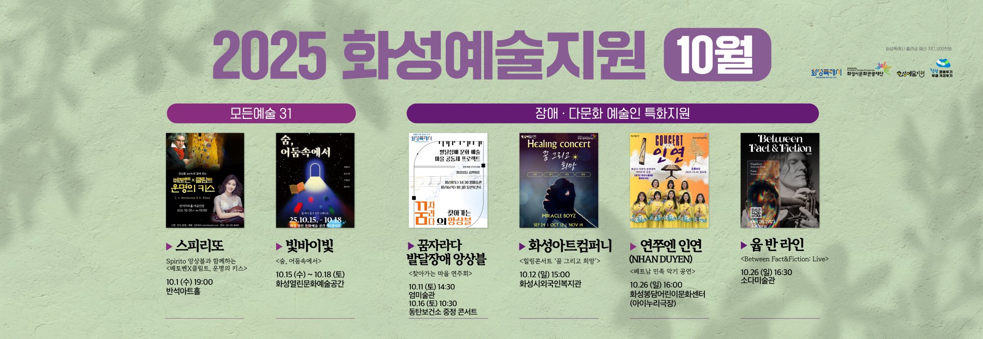 2025 화성예술지원 10월  모든예술 31  스피리또 Spirito 앙상블과 함께하는 <베토벤X클림트, 운명의 키스> 10.1(수) 19:00 반석아트홀  빛바이빛 <숨, 어둠속에서> 10.15(수) ~ 10.18(토) 화성열린문화예술공간  장애·다문화 예술인 특화지원  꿈자라다 발달장애 앙상블 <찾아가는 마을 연주회> 10.11(토) 14:30 엄미술관 10.16(목) 10:30 동탄보건소 중정 콘서트  화성아트컴퍼니 <힐링콘서트 ‘꿈 그리고 희망’> 10.12(일) 15:00 화성시외국인복지관  연쭈엔 인연 (NHAN DUYEN) <베트남 민속 악기 공연> 10.26(일) 16:00 화성봉담어린이문화센터 (아이누리극장)  윱 반 라인 <Between Fact & Fiction: Live> 10.26(일) 16:30 소다미술관