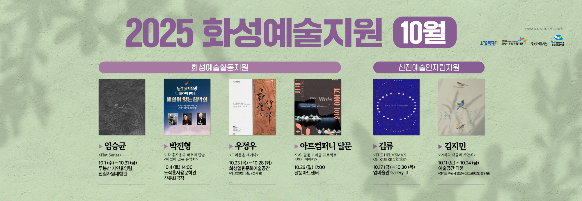 2025 화성예술지원 10월  화성예술활동지원  임승균 <Flat Series> 10.1(수) ~ 10.31(금) 무봉산 자연휴양림 산림자원체험관  박진형 노작홍사용과 과학의 만남 <혜설이 있는 음악회> 10.4(토) 14:00 노작홍사용문학관 산우회강당  우정우 <그림을 새기다> 10.23(목) ~ 10.28(화) 화성열린문화예술공간 (라크몽B동 3층, 2전시실)  아트컴퍼니 달문 사계; 달문 가야금 프로젝트 <현의 이야기> 10.26(일) 17:00 달문아트센터  신진예술인자립지원  김륜 <THE HELMSMAN OF KUBERNETES> 10.17(금) ~ 10.30(목) 엄미술관 Gallery II  김지민 <어제의 새들과 가만히> 10.11(토) ~ 10.24(금) 예술공간 다움 (경기도 수원시 팔달구 정조로832번길 9 1층)