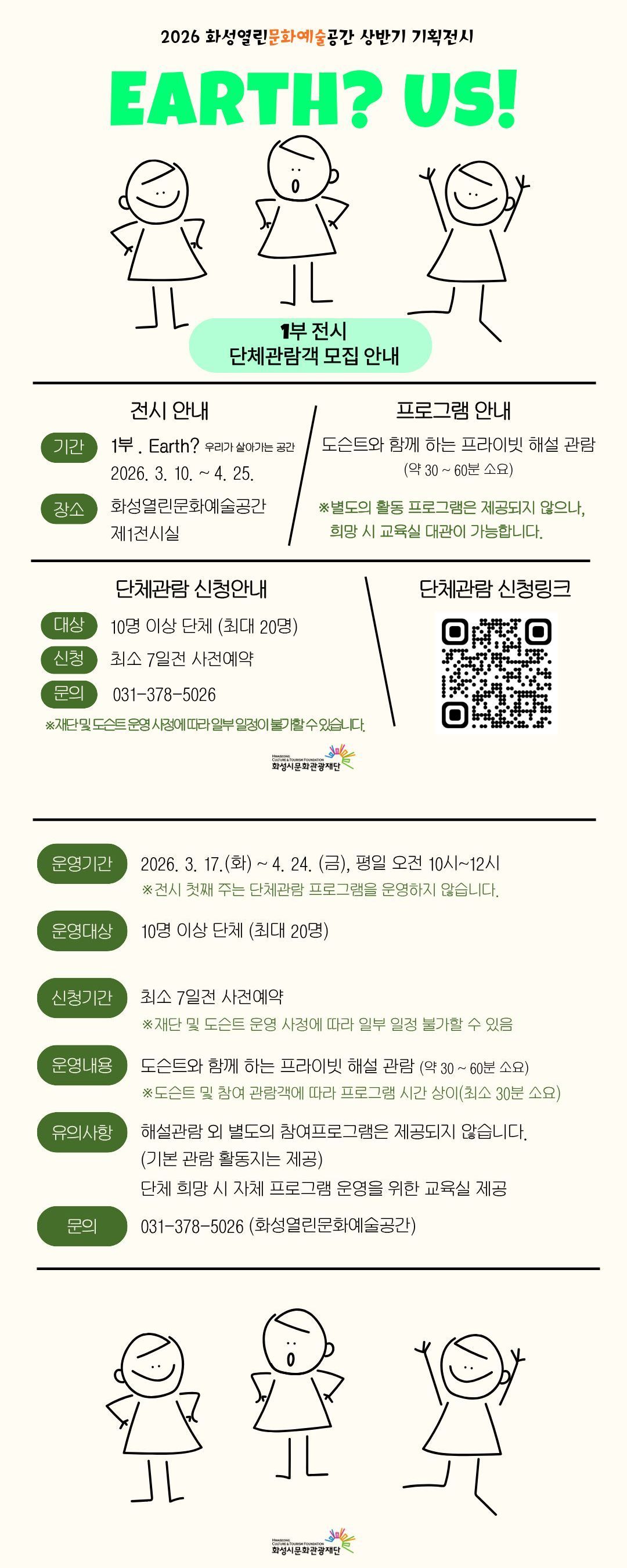 
2026 화성열린문화예술공간 상반기 기획전시
Earth? Us!
1부 전시 단체관람객 모집 안내
전시 안내
기간 1부. Earth? 우리가 살아가는 공간 2026. 3. 10. ~ 4. 25.
장소 화성열린문화예술공간 제1전시실
프로그램 안내
도슨트와 함께 하는 프라이빗 해설 관람(약 30~60분 소요)
※별도의 활동 프로그램은 제공되지 않으나, 희망 시 교육실 대관이 가능합니다.
단체관람 신청안내
대상 10명 이상 단체(최대 20명)
신청 최소 7일전 사전예약
문의 031-378-5026
※재단 및 도슨트 운영 사정에 따라 일부 일정이 불가할 수 있습니다.
단체관람 신청링크 신청QR

운영기간 2026. 3. 17.(화) ~ 4. 24.(금), 평일 오전 10시~12시
※전시 첫째 주는 단체관람 프로그램을 운영하지 않습니다.
운영대상 10명 이상 단체(최대 20명)
신청기간 최소 7일전 사전예약
※재단 및 도슨트 운영 사정에 따라 일부 일정 불가할 수 있음
운영내용 도슨트와 함께 하는 프라이빗 해설 관람(약 30~60분 소요)
※도슨트 및 참여 관람객에 따라 프로그램 시간 상이(최소 30분 소요)
유의사항 해설관람 외 별도의 참여프로그램은 제공되지 않습니다.(기본 관람 활동지는 제공)
단체 희망 시 자체 프로그램 운영을 위한 교육실 제공
문의 031-378-5026(화성열린문화예술공간)

