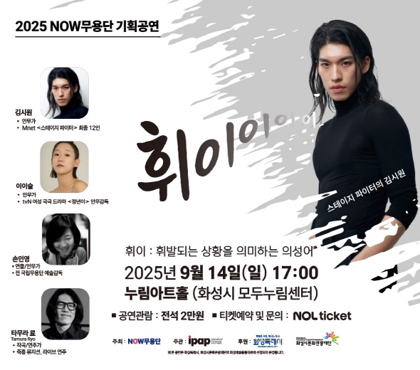 휘이 : 휘발되는 상황을 의미하는 의성어 2025년 9월 14일(일) 17:00 누림아트홀 (화성시 모두누림센터)  ？ 공연관람 : 전석 2만원 ？ 티켓예약 및 문의 : NOL ticket   김시원 (안무가, Mnet <스테이지 파이터> 최종 12인)  이이슬 (안무가, tvN 여성 국극 드라마 <정년이> 안무감독)  손인영 (연출/안무가, 전 국립무용단 예술감독)  타무라 료 (Tamura Ryo, 작곡/연주가, 즉흥 뮤지션·라이브 연주)  2025 NOW무용단 기획공연 휘이이이이 스테이지 파이터의 김시원   ※ 본 공연은 화성특례시, 화성시문화관광재단의 화성예술활동지원에 선정되어 운영됩니다.