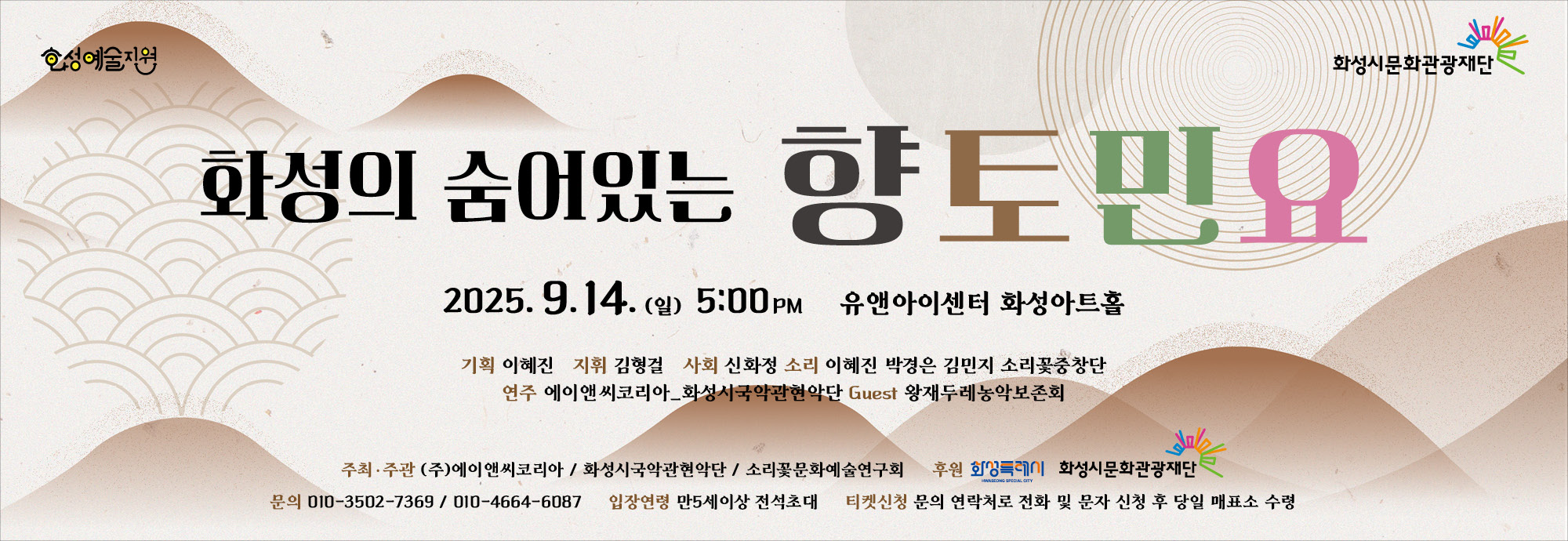 화성의 숨어있는 향토민요 2025. 9. 14.(일) 오후 5:00  유앤아이센터 화성아트홀    기획: 이혜진  지휘: 김형걸  사회: 신화정  소리: 이혜진, 박경은, 김민지, 소리꽃중창단  연주: 에이앤씨코리아·화성시국악관현악단  Guest: 왕재두레농악보존회  주최·주관  ㈜에이앤씨코리아 / 화성시국악관현악단 / 소리꽃문화예술연구회  후원  화성특례시, 화성시문화관광재단    문의: 010-3502-**** / 010-4664-****  입장연령: 만 5세 이상 전석초대  티켓신청: 문의 연락처로 전화 및 문자 신청 후 당일 매표소 수령