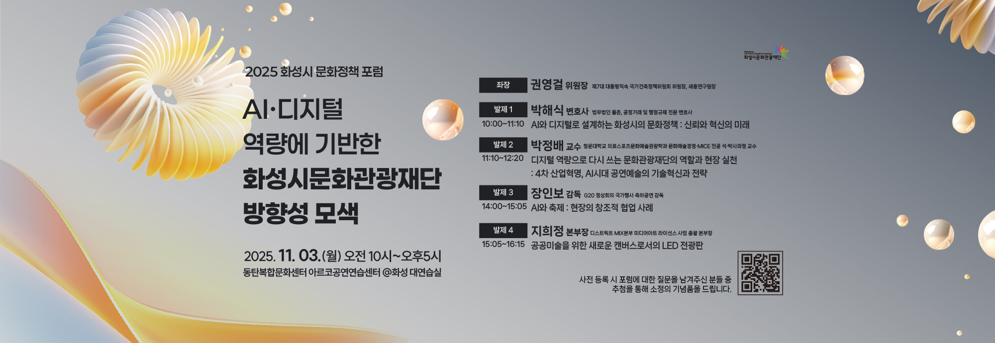 2025 화성시 문화정책 포럼  AI·디지털 역량에 기반한 화성시문화관광재단 방향성 모색  2025.11.03.(월) 오전 10시~오후 5시 동탄복합문화센터 아르코공연연습센터 @화성 대연습실  좌장 권영걸 위원장 제7대 대통령직속 국가건축정책위원회 위원장, 세종연구원장  발제 1 박해식 변호사 법무법인 율촌, 공정거래 및 행정규제 전문 변호사 10:00~11:10 AI와 디지털로 설계하는 화성시의 문화정책 : 신뢰와 혁신의 미래  발제 2 박정배 교수 청운대학교 의료스포츠문화예술관광학과 문화예술경영·MICE 전공 석·박사과정 교수 11:10~12:20 디지털 역량으로 다시 쓰는 문화관광재단의 역할과 현장 실천 : 4차 산업혁명, AI시대 공연예술의 기술혁신과 전략  발제 3 장인보 감독 G20 정상회의 국가행사 축하공연 감독 14:00~15:05 AI와 축제: 현장의 창조적 협업 사례  발제 4 지희정 본부장 디스트릭트 MIX본부 미디어아트 라이선스 사업 총괄 본부장 15:05~16