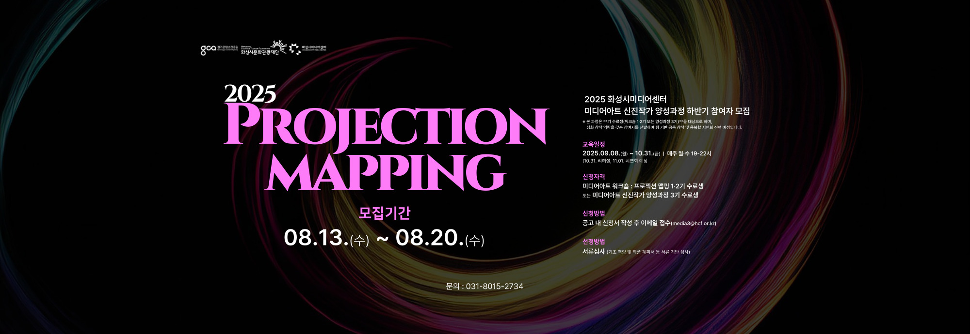 2025 PROJECTION MAPPING  모집기간 08.13.(수) ~ 08.20.(수)  2025 화성시미디어센터 미디어아트 신진작가 양성과정 하반기 참여자 모집 본 과정은 **기 수료생(워크숍 1·2기 또는 양성과정 3기)**를 대상으로 하며,  심화 창작 역량을 갖춘 참여자를 선발하여 팀 기반 공동 창작 및 융복합 시연회 진행 예정입니다.  교육일정 2025.09.08.(월) ~ 10.31.(금) / 매주 월·수 19~22시 (10.31. 리허설, 11.01. 시연회 예정)  신청자격 미디어아트 워크숍:프로젝션 맵핑 1·2기 수료생 또는 미디어아트 신진작가 양성과정 3기 수료생  신청방법 공고 내 신청서 작성 후 이메일 접수 (media3@hcf.or.kr)  선정방법 서류심사 (기존 열람 및 작품 계획서 서류 기반 심사)  문의 : 031-8015-2734